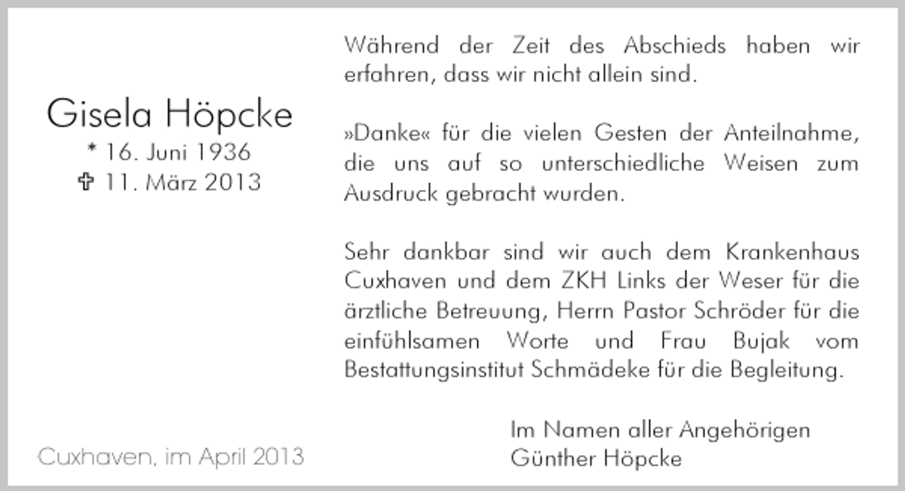 <p>Während der Zeit des Abschieds haben wir<br />erfahren, dass wir nicht allein sind.</p><p>Gisela Höpcke<br />* 16. Juni 1936<br />11. März 2013</p><p>»Danke« für die vielen Gesten der Anteilnahme,<br />die uns auf so unterschiedliche Weisen zum<br />Ausdruck gebracht wurden.<br />Sehr dankbar sind wir auch dem Krankenhaus<br />Cuxhaven und dem ZKH Links der Weser für die<br />ärztliche Betreuung, Herrn Pastor Schröder für die<br />einfühlsamen Worte und Frau Bujak vom<br />Bestattungsinstitut Schmädeke für die Begleitung.</p><p>Cuxhaven, im April 2013<br />Cuxhaven, im März 2013</p><p>Im Namen aller Angehörigen<br />Günther Höpcke</p>