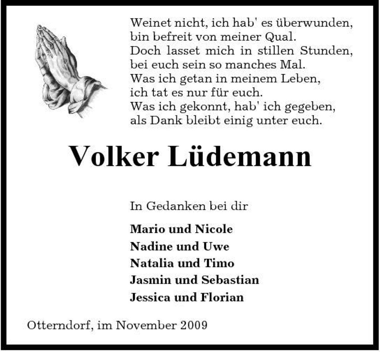 <p>Weinet nicht, ich hab' es überwunden, bin befreit von meiner Qual. Doch lasset mich in stillen Stunden, bei euch sein so manches Mal. Was ich getan in meinem Leben, ich tat es nur für euch. Was ich gekonnt, hab' ich gegeben, als Dank bleibt einig unter euch.</p><p>Volker Lüdemann<br />In Gedanken bei dir Mario und Nicole Nadine und Uwe Natalia und Timo Jasmin und Sebastian Jessica und Florian Otterndorf, im November 2009</p>