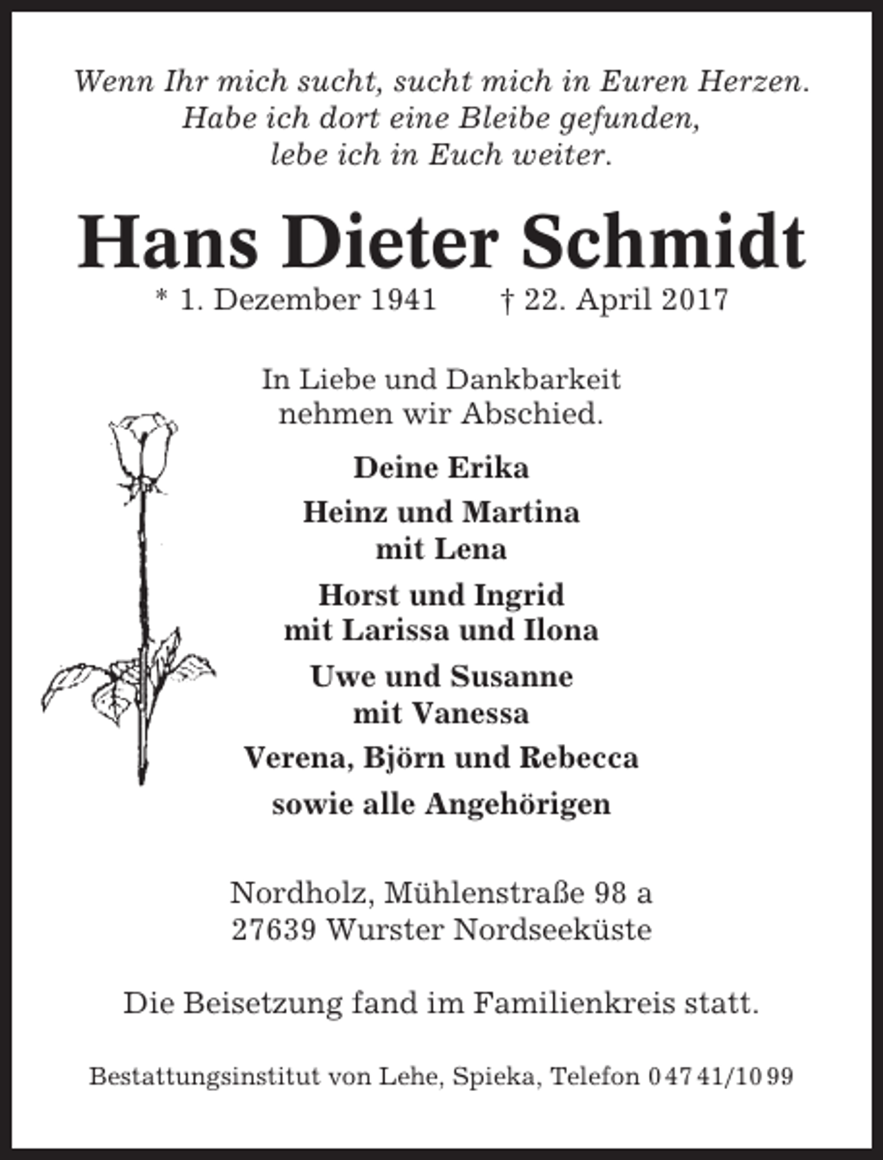 <p>Wenn Ihr mich sucht, sucht mich in Euren Herzen.<br />Habe ich dort eine Bleibe gefunden,<br />lebe ich in Euch weiter.</p><p>Hans Dieter Schmidt<br />* 1. Dezember 1941</p><p>† 22. April 2017</p><p>In Liebe und Dankbarkeit</p><p>nehmen wir Abschied.<br />Deine Erika<br />Heinz und Martina<br />mit Lena<br />Horst und Ingrid<br />mit Larissa und Ilona<br />Uwe und Susanne<br />mit Vanessa<br />Verena, Björn und Rebecca<br />sowie alle Angehörigen<br />Nordholz, Mühlenstraße 98 a<br />27639 Wurster Nordseeküste<br />Die Beisetzung fand im Familienkreis statt.<br />Bestattungsinstitut von Lehe, Spieka, Telefon 0 47 41/10 99</p>