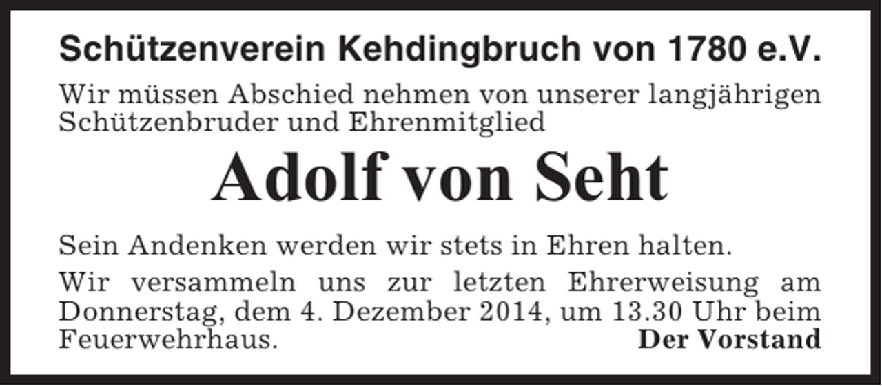 <p>Schützenverein Kehdingbruch von 1780 e.V.<br />Wir müssen Abschied nehmen von unserer langjährigen<br />Schützenbruder und Ehrenmitglied</p><p>Adolf von Seht<br />Sein Andenken werden wir stets in Ehren halten.<br />Wir versammeln uns zur letzten Ehrerweisung am<br />Donnerstag, dem 4. Dezember 2014, um 13.30 Uhr beim<br />Feuerwehrhaus.<br />Der Vorstand</p>