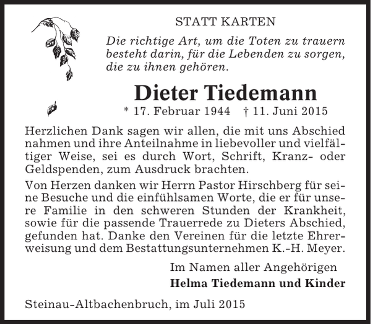 <p>STATT KARTEN<br />Die richtige Art, um die Toten zu trauern<br />besteht darin, für die Lebenden zu sorgen,<br />die zu ihnen gehören.</p><p>Dieter Tiedemann<br />* 17. Februar 1944</p><p>† 11. Juni 2015</p><p>Herzlichen Dank sagen wir allen, die mit uns Abschied<br />nahmen und ihre Anteilnahme in liebevoller und vielfältiger Weise, sei es durch Wort, Schrift, Kranz- oder<br />Geldspenden, zum Ausdruck brachten.<br />Von Herzen danken wir Herrn Pastor Hirschberg für seine Besuche und die einfühlsamen Worte, die er für unsere Familie in den schweren Stunden der Krankheit,<br />sowie für die passende Trauerrede zu Dieters Abschied,<br />gefunden hat. Danke den Vereinen für die letzte Ehrerweisung und dem Bestattungsunternehmen K.-H. Meyer.<br />Im Namen aller Angehörigen<br />Helma Tiedemann und Kinder<br />Steinau-Altbachenbruch, im Juli 2015</p>