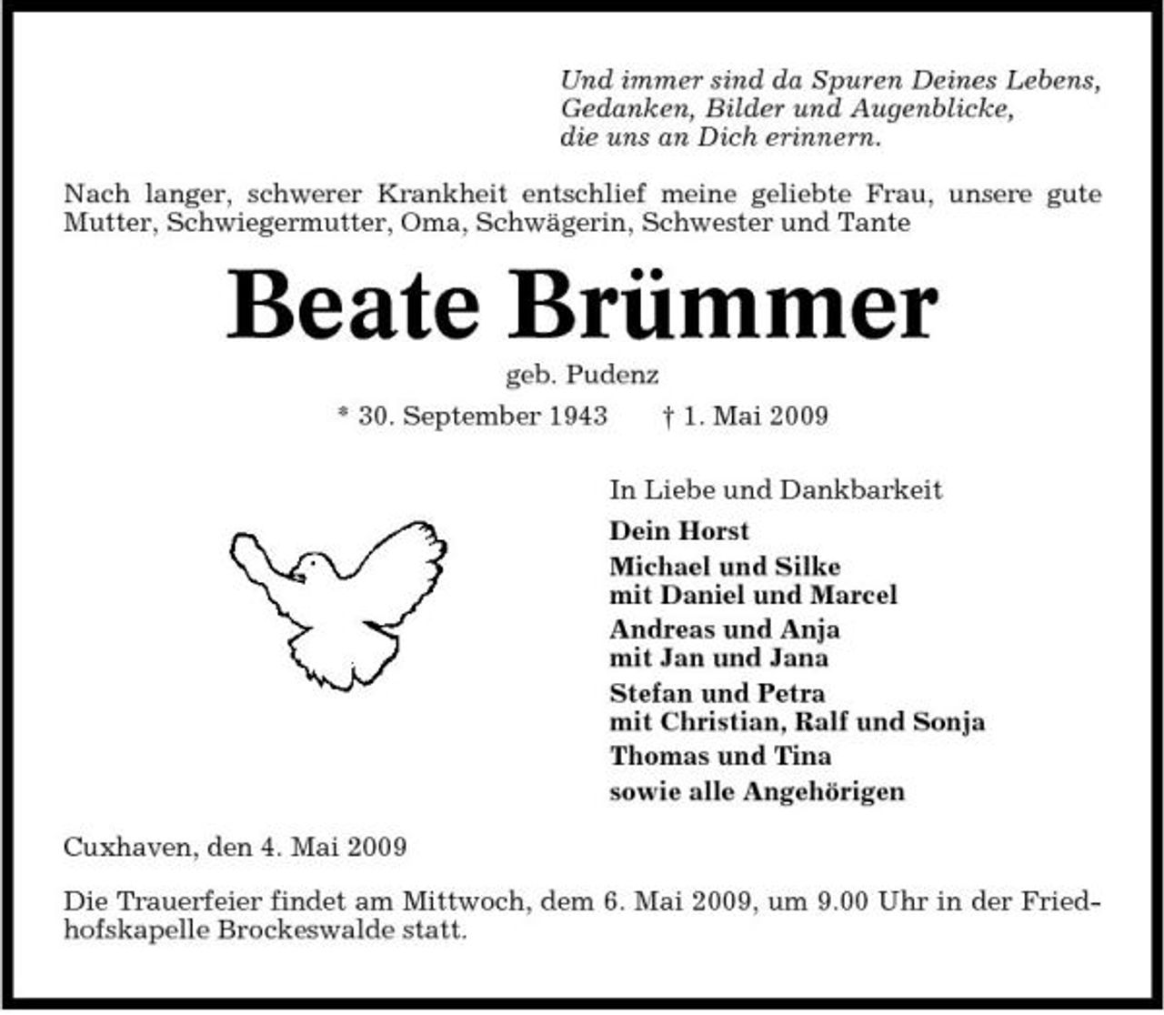 <p>Und immer sind da Spuren Deines Lebens, Gedanken, Bilder und Augenblicke, die uns an Dich erinnern. Nach langer, schwerer Krankheit entschlief meine geliebte Frau, unsere gute Mutter, Schwiegermutter, Oma, Schwägerin, Schwester und Tante</p><p>Beate Brümmer<br />geb. Pudenz * 30. September 1943 † 1. Mai 2009 In Liebe und Dankbarkeit Dein Horst Michael und Silke mit Daniel und Marcel Andreas und Anja mit Jan und Jana Stefan und Petra mit Christian, Ralf und Sonja Thomas und Tina sowie alle Angehörigen Cuxhaven, den 4. Mai 2009 Die Trauerfeier findet am Mittwoch, dem 6. Mai 2009, um 9.00 Uhr in der Friedhofskapelle Brockeswalde statt.</p>