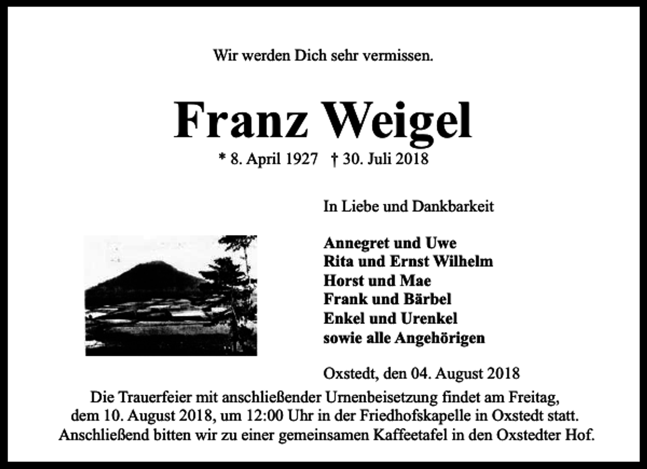 <p>Wir werden Dich sehr vermissen.</p><p>Franz Weigel<br />* 8. April 1927 † 30. Juli 2018</p><p>In Liebe und Dankbarkeit<br />Annegret und Uwe<br />Rita und Ernst Wilhelm<br />Horst und Mae<br />Frank und Bärbel<br />Enkel und Urenkel<br />sowie alle Angehörigen<br />Oxstedt, den 04. August 2018<br />Die Trauerfeier mit anschließender Urnenbeisetzung findet am Freitag,<br />dem 10. August 2018, um 12:00 Uhr in der Friedhofskapelle in Oxstedt statt.<br />Anschließend bitten wir zu einer gemeinsamen Kaffeetafel in den Oxstedter Hof.</p>