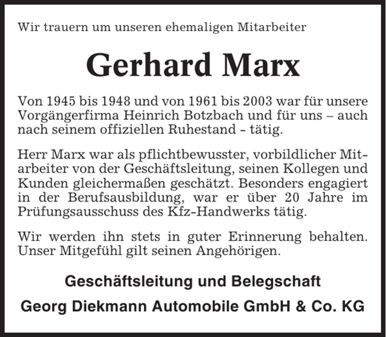 <p>Wir trauern um unseren ehemaligen Mitarbeiter</p><p>Gerhard Marx<br />Von 1945 bis 1948 und von 1961 bis 2003 war für unsere<br />Vorgängerfirma Heinrich Botzbach und für uns – auch<br />nach seinem offiziellen Ruhestand - tätig.<br />Herr Marx war als pflichtbewusster, vorbildlicher Mitarbeiter von der Geschäftsleitung, seinen Kollegen und<br />Kunden gleichermaßen geschätzt. Besonders engagiert<br />in der Berufsausbildung, war er über 20 Jahre im<br />Prüfungsausschuss des Kfz-Handwerks tätig.<br />Wir werden ihn stets in guter Erinnerung behalten.<br />Unser Mitgefühl gilt seinen Angehörigen.</p><p>Geschäftsleitung und Belegschaft<br />Georg Diekmann Automobile GmbH &amp; Co. KG</p>