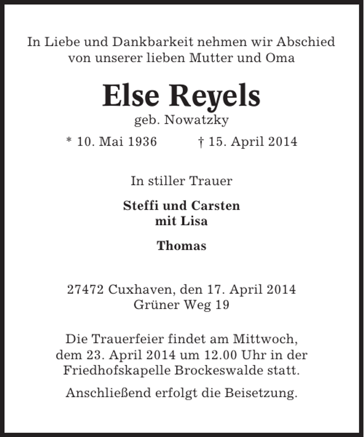 <p>In Liebe und Dankbarkeit nehmen wir Abschied<br />von unserer lieben Mutter und Oma</p><p>Else Reyels<br />geb. Nowatzky<br />* 10. Mai 1936</p><p>† 15. April 2014</p><p>In stiller Trauer<br />Steffi und Carsten<br />mit Lisa<br />Thomas<br />27472 Cuxhaven, den 17. April 2014<br />Grüner Weg 19<br />Die Trauerfeier findet am Mittwoch,<br />dem 23. April 2014 um 12.00 Uhr in der<br />Friedhofskapelle Brockeswalde statt.<br />Anschließend erfolgt die Beisetzung.</p>
