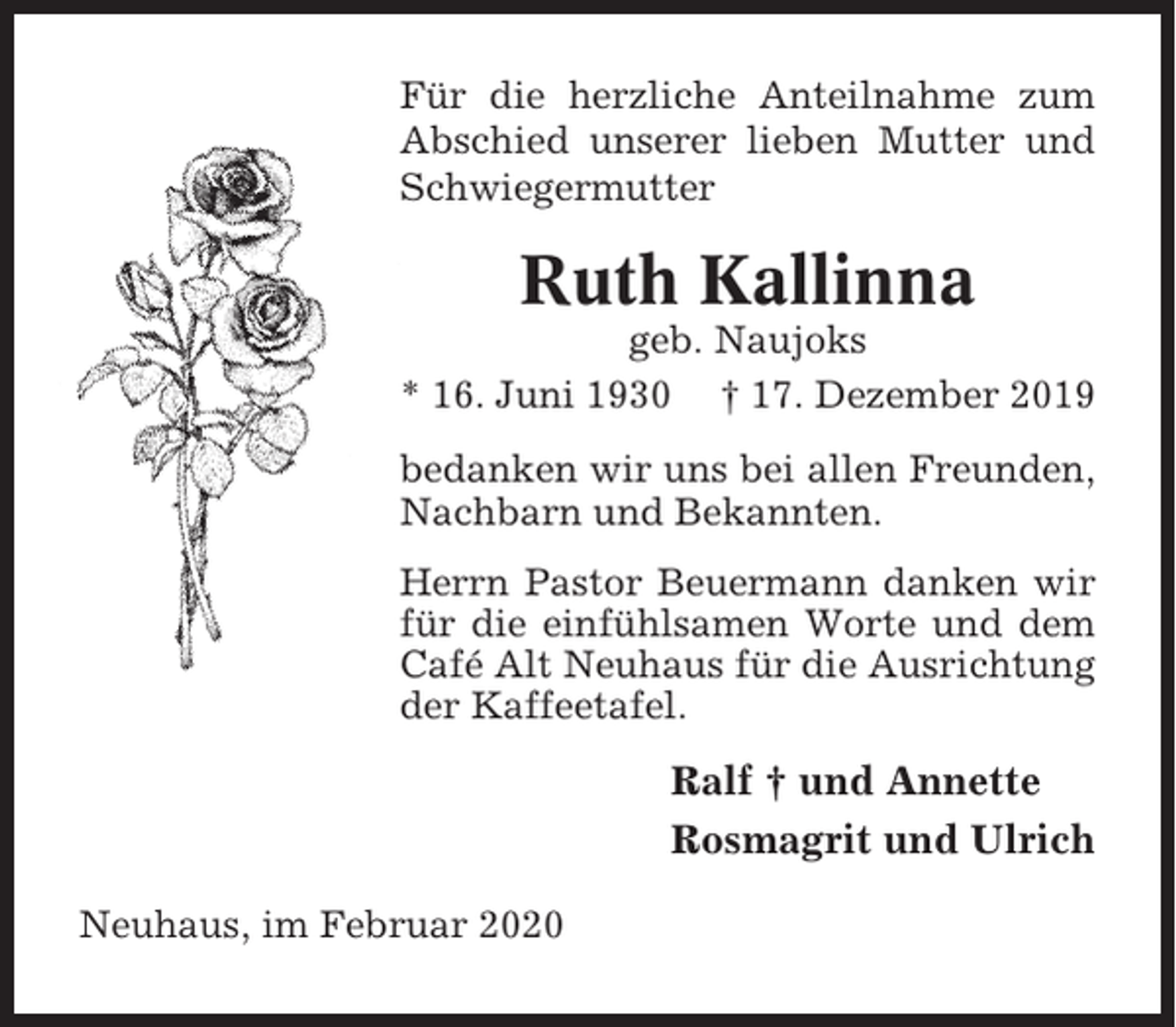 <p>Für die herzliche Anteilnahme zum<br />Abschied unserer lieben Mutter und<br />Schwiegermutter</p><p>Ruth Kallinna<br />geb. Naujoks<br />* 16. Juni 1930 † 17. Dezember 2019<br />bedanken wir uns bei allen Freunden,<br />Nachbarn und Bekannten.<br />Herrn Pastor Beuermann danken wir<br />für die einfühlsamen Worte und dem<br />Café Alt Neuhaus für die Ausrichtung<br />der Kaffeetafel.</p><p>Ralf † und Annette<br />Rosmagrit und Ulrich<br />Neuhaus, im Februar 2020</p>