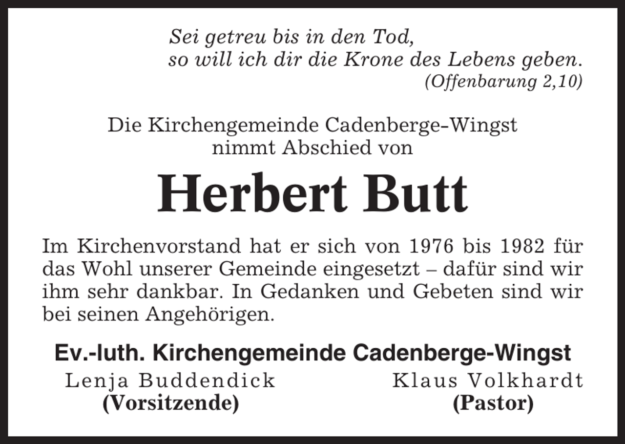 <p>Sei getreu bis in den Tod,<br />so will ich dir die Krone des Lebens geben.<br />(Offenbarung 2,10)</p><p>Die Kirchengemeinde Cadenberge-Wingst<br />nimmt Abschied von</p><p>Herbert Butt<br />Im Kirchenvorstand hat er sich von 1976 bis 1982 für<br />das Wohl unserer Gemeinde eingesetzt – dafür sind wir<br />ihm sehr dankbar. In Gedanken und Gebeten sind wir<br />bei seinen Angehörigen.</p><p>Ev.-luth. Kirchengemeinde Cadenberge-Wingst<br />Lenja Buddendick</p><p>Klaus Volkhardt</p><p>(Vorsitzende)</p><p>(Pastor)</p>