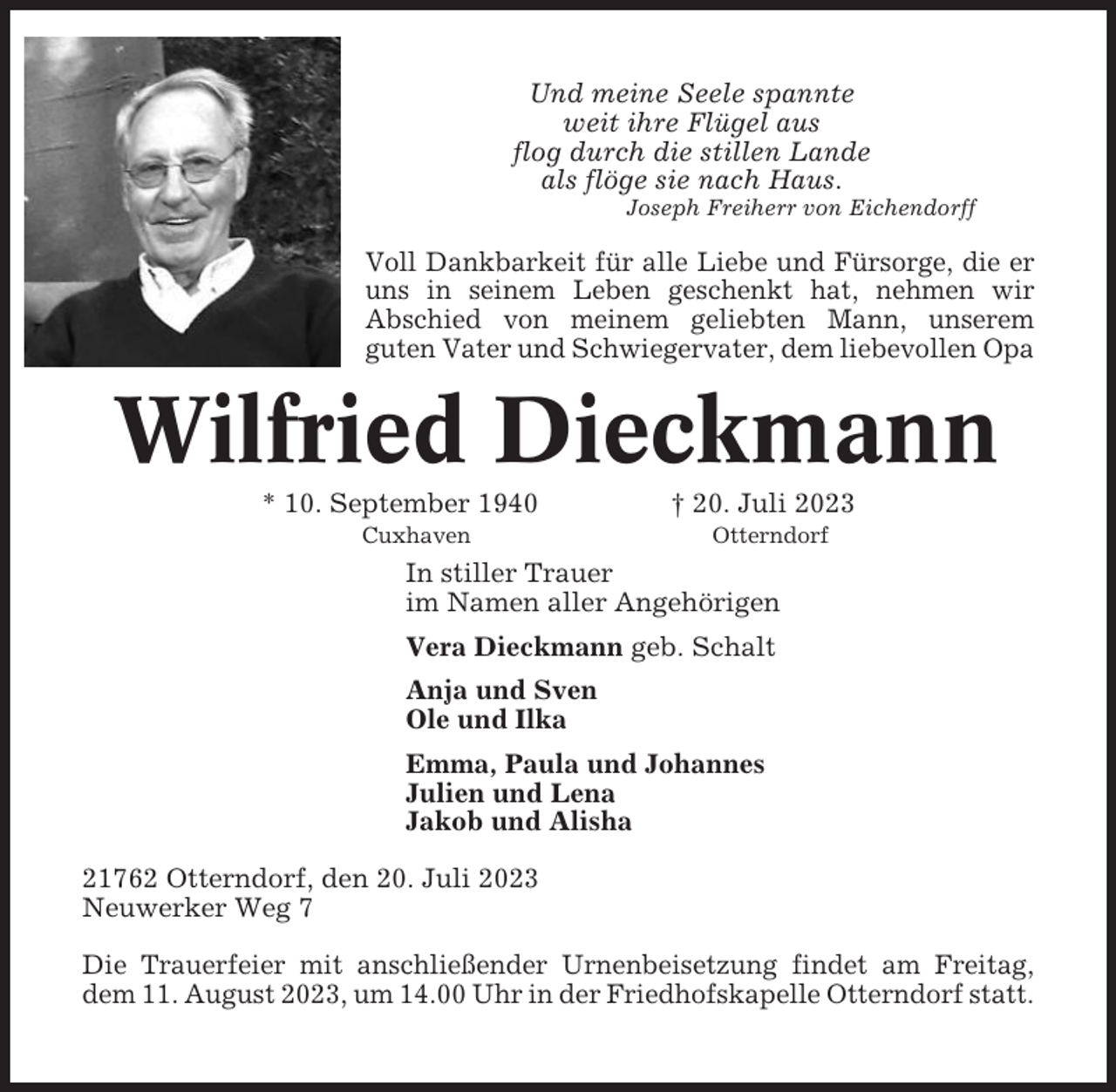 <p>Und meine Seele spannte<br />weit ihre Flügel aus<br />flog durch die stillen Lande<br />als flöge sie nach Haus.<br />Joseph Freiherr von Eichendorff</p><p>Voll Dankbarkeit für alle Liebe und Fürsorge, die er<br />uns in seinem Leben geschenkt hat, nehmen wir<br />Abschied von meinem geliebten Mann, unserem<br />guten Vater und Schwiegervater, dem liebevollen Opa</p><p>Wilfried Dieckmann<br />* 10. September 1940 dscfedfed† 20. Juli 2023<br />aaaaaaaaaaaaaaaaaaaaaaCuxhavenaaaaaaaaaaaaaaaaaaaOtterndorf</p><p>In stiller Trauer<br />im Namen aller Angehörigen<br />Vera Dieckmann geb. Schalt<br />Anja und Sven<br />Ole und Ilka<br />Emma, Paula und Johannes<br />Julien und Lena<br />Jakob und Alisha<br />21762 Otterndorf, den 20. Juli 2023<br />Neuwerker Weg 7<br />Die Trauerfeier mit anschließender Urnenbeisetzung findet am Freitag,<br />dem 11. August 2023, um 14.00 Uhr in der Friedhofskapelle Otterndorf statt.</p>