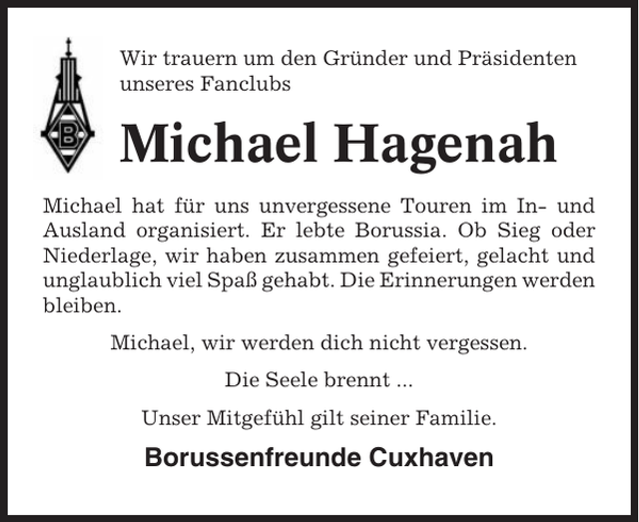 <p>Wir trauern um den Gründer und Präsidenten<br />unseres Fanclubs</p><p>Michael Hagenah<br />Michael hat für uns unvergessene Touren im In- und<br />Ausland organisiert. Er lebte Borussia. Ob Sieg oder<br />Niederlage, wir haben zusammen gefeiert, gelacht und<br />unglaublich viel Spaß gehabt. Die Erinnerungen werden<br />bleiben.<br />Michael, wir werden dich nicht vergessen.<br />Die Seele brennt ...<br />Unser Mitgefühl gilt seiner Familie.</p><p>Borussenfreunde Cuxhaven</p>