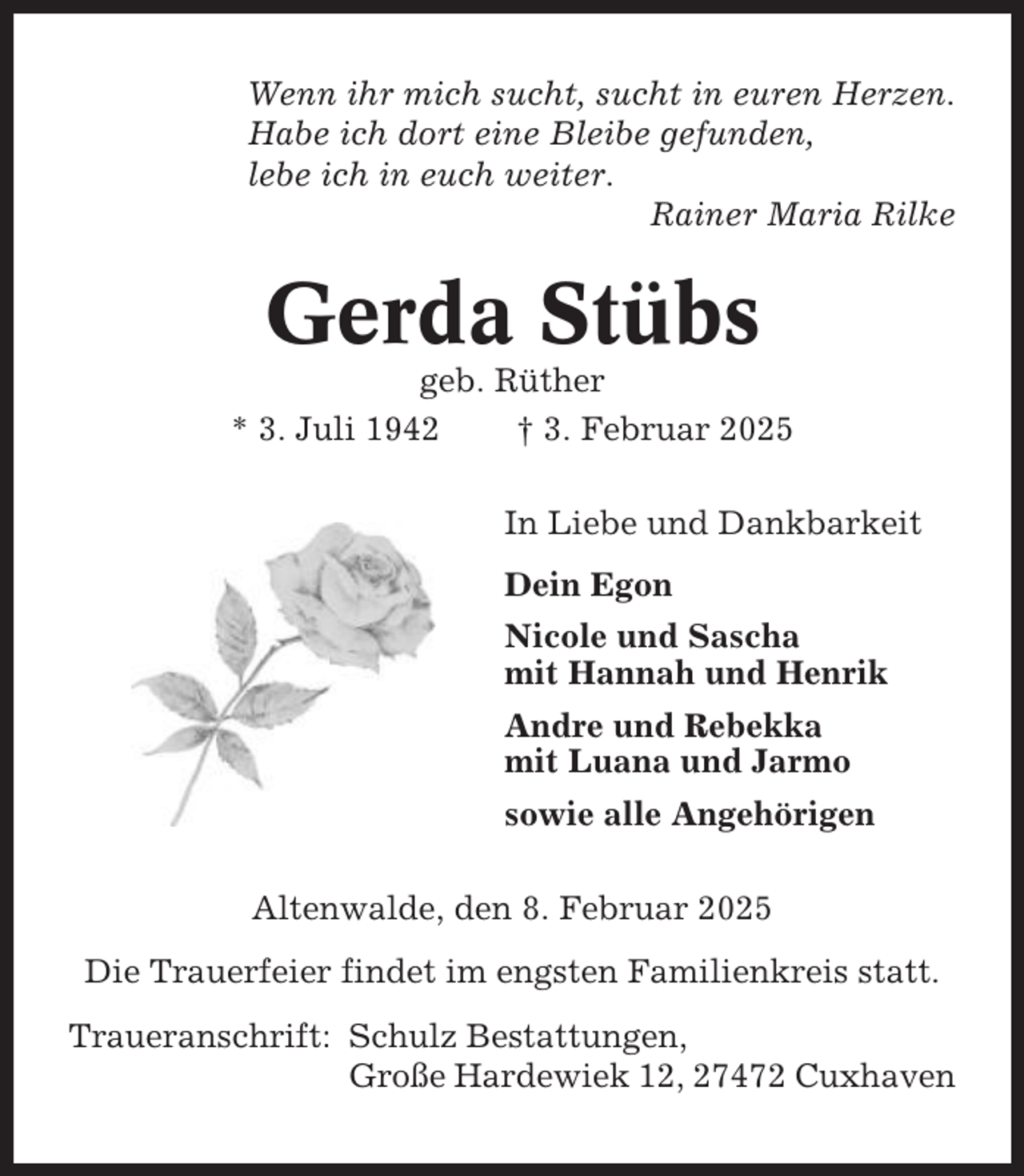<p>Wenn ihr mich sucht, sucht in euren Herzen.<br />Habe ich dort eine Bleibe gefunden,<br />lebe ich in euch weiter.<br />Rainer Maria Rilke</p><p>Gerda Stübs<br />geb. Rüther<br />* 3. Juli 1942<br />† 3. Februar 2025<br />In Liebe und Dankbarkeit<br />Dein Egon<br />Nicole und Sascha<br />mit Hannah und Henrik<br />Andre und Rebekka<br />mit Luana und Jarmo<br />sowie alle Angehörigen<br />Altenwalde, den 8. Februar 2025<br />Die Trauerfeier findet im engsten Familienkreis statt.<br />Traueranschrift: Schulz Bestattungen,<br />Große Hardewiek 12, 27472 Cuxhaven</p>