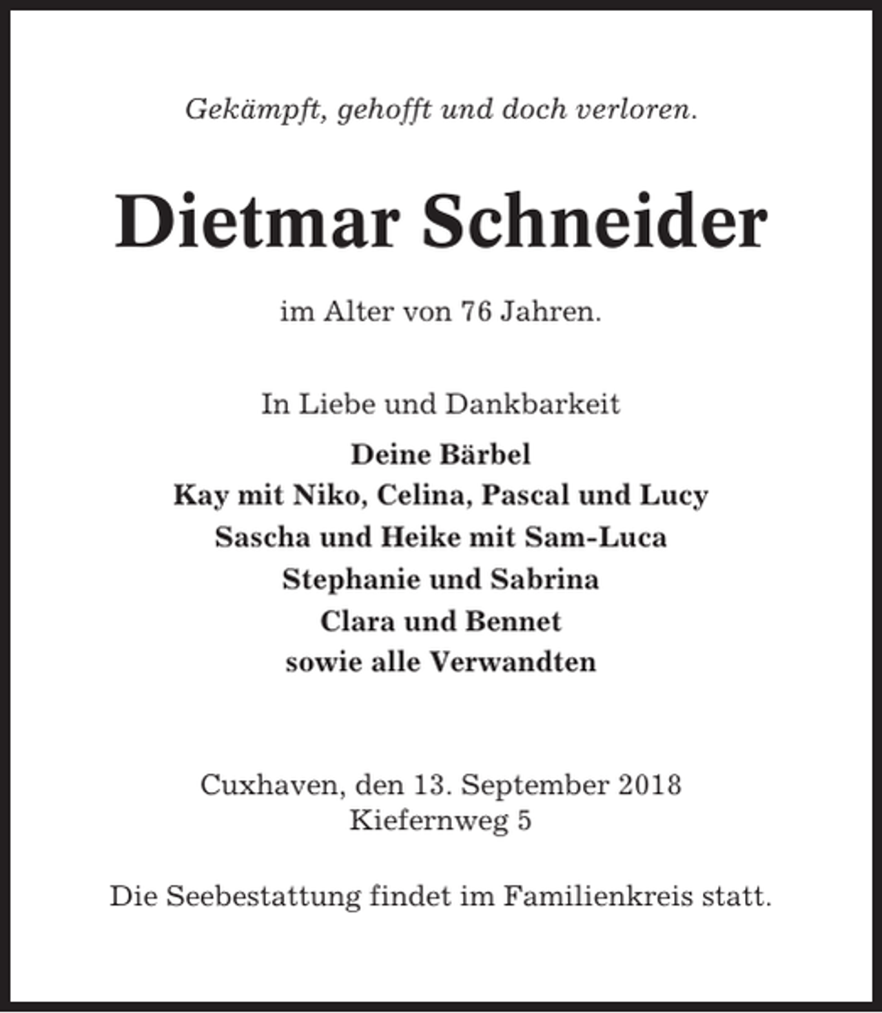 <p>Gekämpft, gehofft und doch verloren.</p><p>Dietmar Schneider<br />im Alter von 76 Jahren.<br />In Liebe und Dankbarkeit<br />Deine Bärbel<br />Kay mit Niko, Celina, Pascal und Lucy<br />Sascha und Heike mit Sam-Luca<br />Stephanie und Sabrina<br />Clara und Bennet<br />sowie alle Verwandten</p><p>Cuxhaven, den 13. September 2018<br />Kiefernweg 5<br />Die Seebestattung findet im Familienkreis statt.</p>