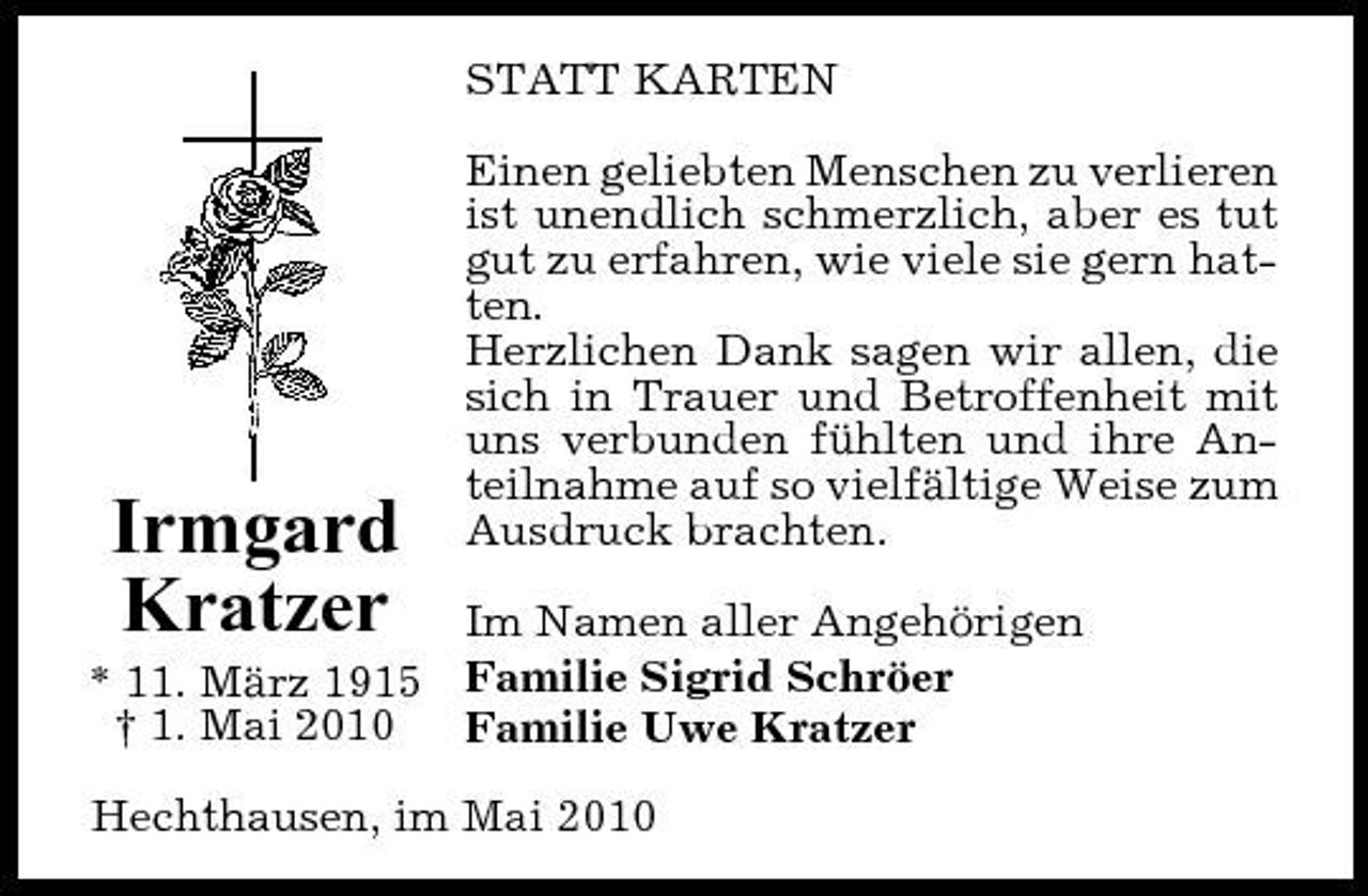 <p>STATT KARTEN Einen geliebten Menschen zu verlieren ist unendlich schmerzlich, aber es tut gut zu erfahren, wie viele sie gern hatten. Herzlichen Dank sagen wir allen, die sich in Trauer und Betroffenheit mit uns verbunden fühlten und ihre Anteilnahme auf so vielfältige Weise zum Ausdruck brachten.</p><p>Im Namen aller Angehörigen * 11. März 1915 Familie Sigrid Schröer † 1. Mai 2010 Familie Uwe Kratzer Hechthausen, im Mai 2010</p><p>Irmgard Kratzer</p>