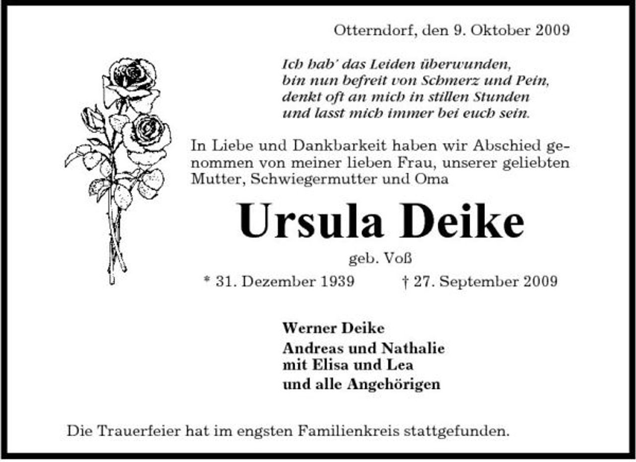 <p>Otterndorf, den 9. Oktober 2009 Ich hab’ das Leiden überwunden, bin nun befreit von Schmerz und Pein, denkt oft an mich in stillen Stunden und lasst mich immer bei euch sein. In Liebe und Dankbarkeit haben wir Abschied genommen von meiner lieben Frau, unserer geliebten Mutter, Schwiegermutter und Oma</p><p>Ursula Deike<br />geb. Voß * 31. Dezember 1939 † 27. September 2009 Werner Deike Andreas und Nathalie mit Elisa und Lea und alle Angehörigen Die Trauerfeier hat im engsten Familienkreis stattgefunden.</p>