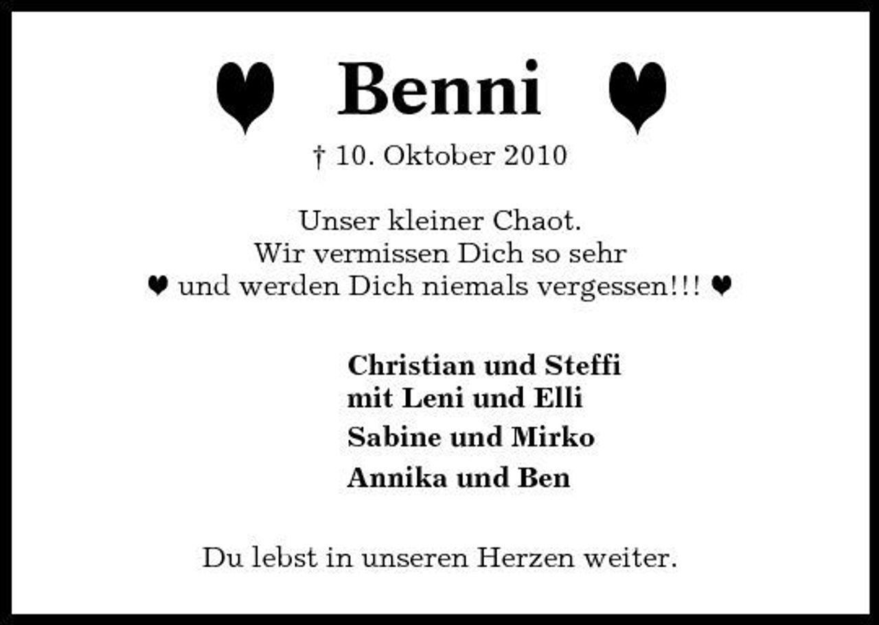 <p>h</p><p>Benni<br />† 10. Oktober 2010</p><p>h</p><p>Unser kleiner Chaot. Wir vermissen Dich so sehr h und werden Dich niemals vergessen!!! h Christian und Steffi mit Leni und Elli Sabine und Mirko Annika und Ben Du lebst in unseren Herzen weiter.</p>