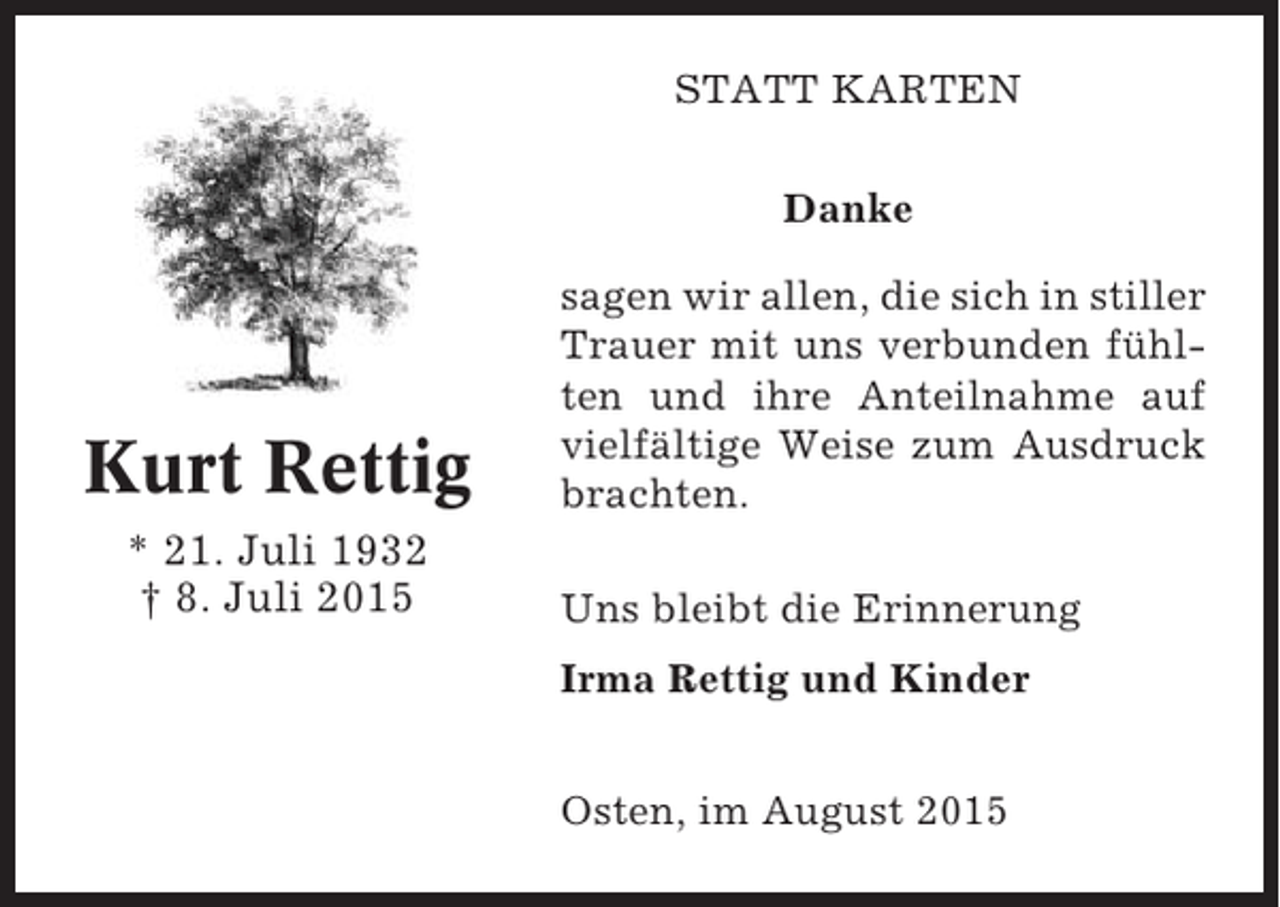 <p>STATT KARTEN<br />Danke</p><p>Kurt Rettig<br />* 21. Juli 1932<br />† 8. Juli 2015</p><p>sagen wir allen, die sich in stiller<br />Trauer mit uns verbunden fühlten und ihre Anteilnahme auf<br />vielfältige Weise zum Ausdruck<br />brachten.<br />Uns bleibt die Erinnerung<br />Irma Rettig und Kinder<br />Osten, im August 2015</p>