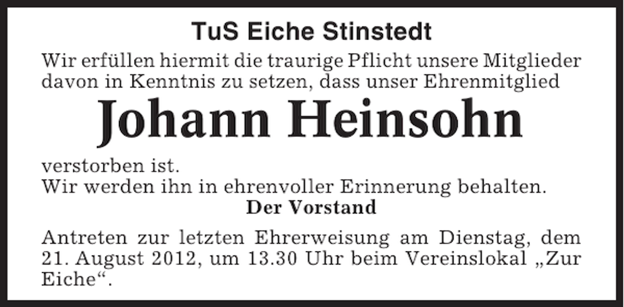 <p>TuS Eiche Stinstedt<br />Wir erfüllen hiermit die traurige Pflicht unsere Mitglieder<br />davon in Kenntnis zu setzen, dass unser Ehrenmitglied</p><p>Johann Heinsohn<br />verstorben ist.<br />Wir werden ihn in ehrenvoller Erinnerung behalten.<br />Der Vorstand<br />Antreten zur letzten Ehrerweisung am Dienstag, dem<br />21. August 2012, um 13.30 Uhr beim Vereinslokal „Zur<br />Eiche“.</p>