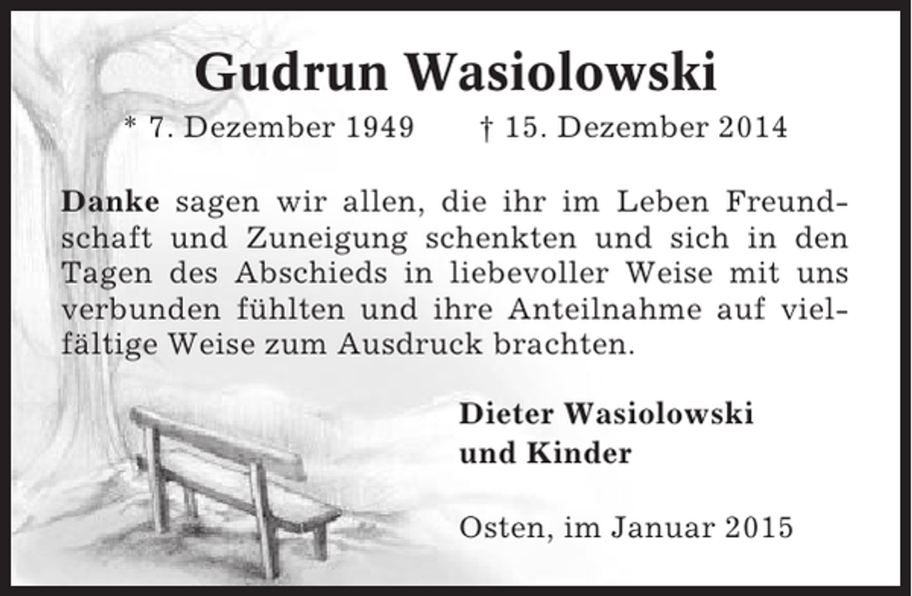 <p>Gudrun Wasiolowski<br />* 7. Dezember 1949</p><p>† 15. Dezember 2014</p><p>Danke sagen wir allen, die ihr im Leben Freundschaft und Zuneigung schenkten und sich in den<br />Tagen des Abschieds in liebevoller Weise mit uns<br />verbunden fühlten und ihre Anteilnahme auf vielfältige Weise zum Ausdruck brachten.<br />Dieter Wasiolowski<br />und Kinder<br />Osten, im Januar 2015</p>
