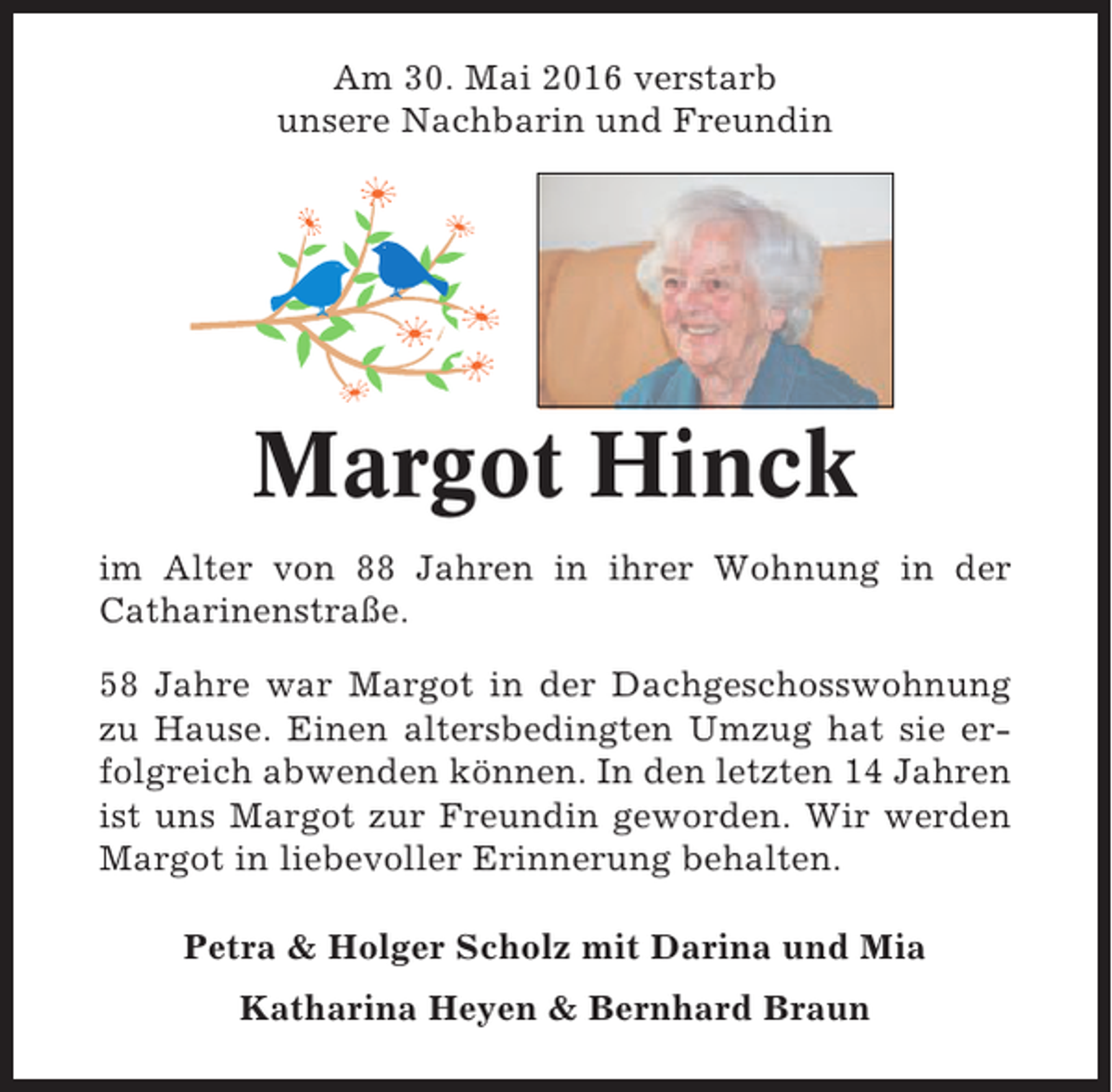 <p>Am 30. Mai 2016 verstarb<br />unsere Nachbarin und Freundin</p><p>Margot Hinck<br />im Alter von 88 Jahren in ihrer Wohnung in der<br />Catharinenstraße.<br />58 Jahre war Margot in der Dachgeschosswohnung<br />zu Hause. Einen altersbedingten Umzug hat sie erfolgreich abwenden können. In den letzten 14 Jahren<br />ist uns Margot zur Freundin geworden. Wir werden<br />Margot in liebevoller Erinnerung behalten.<br />Petra &amp; Holger Scholz mit Darina und Mia<br />Katharina Heyen &amp; Bernhard Braun</p>