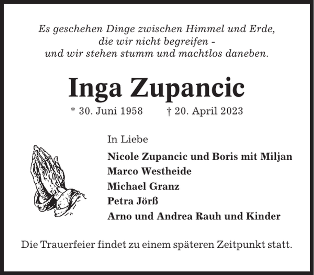 <p>Es geschehen Dinge zwischen Himmel und Erde,<br />die wir nicht begreifen und wir stehen stumm und machtlos daneben.</p><p>Inga Zupancic<br />* 30. Juni 1958</p><p>† 20. April 2023</p><p>In Liebe<br />Nicole Zupancic und Boris mit Miljan<br />Marco Westheide<br />Michael Granz<br />Petra Jörß<br />Arno und Andrea Rauh und Kinder<br />Die Trauerfeier findet zu einem späteren Zeitpunkt statt.</p>