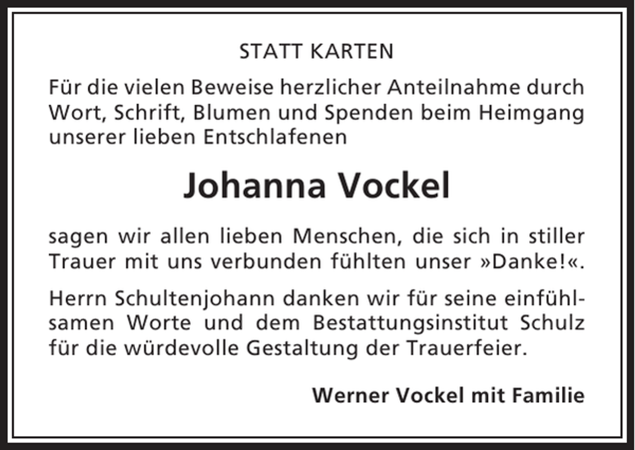 <p>STATT KARTEN<br />Für die vielen Beweise herzlicher Anteilnahme durch<br />Wort, Schrift, Blumen und Spenden beim Heimgang<br />unserer lieben Entschlafenen</p><p>Johanna Vockel<br />sagen wir allen lieben Menschen, die sich in stiller<br />Trauer mit uns verbunden fühlten unser »Danke!«.<br />Herrn Schultenjohann danken wir für seine einfühlsamen Worte und dem Bestattungsinstitut Schulz<br />für die würdevolle Gestaltung der Trauerfeier.<br />Werner Vockel mit Familie</p>