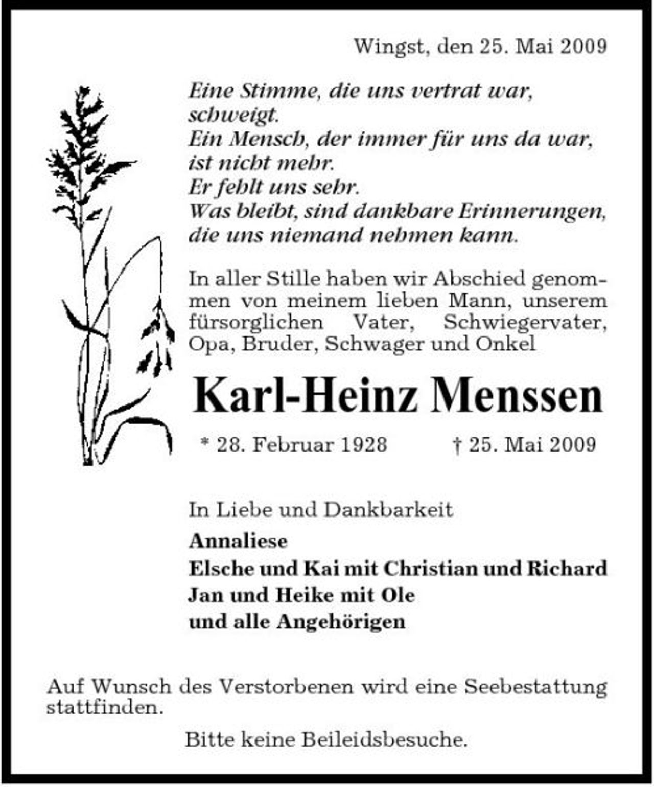 <p>Wingst, den 25. Mai 2009</p><p>Eine Stimme, die uns vertrat war, schweigt. Ein Mensch, der immer für uns da war, ist nicht mehr. Er fehlt uns sehr. Was bleibt, sind dankbare Erinnerungen, die uns niemand nehmen kann.<br />In aller Stille haben wir Abschied genommen von meinem lieben Mann, unserem fürsorglichen Vater, Schwiegervater, Opa, Bruder, Schwager und Onkel</p><p>Karl-Heinz Menssen<br />* 28. Februar 1928 † 25. Mai 2009 In Liebe und Dankbarkeit Annaliese Elsche und Kai mit Christian und Richard Jan und Heike mit Ole und alle Angehörigen Auf Wunsch des Verstorbenen wird eine Seebestattung stattfinden. Bitte keine Beileidsbesuche.</p>