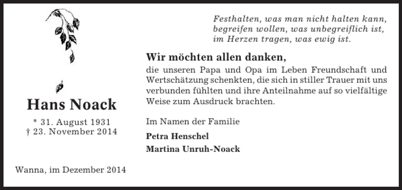 <p>Festhalten, was man nicht halten kann,<br />begreifen wollen, was unbegreiflich ist,<br />im Herzen tragen, was ewig ist.</p><p>Wir möchten allen danken,</p><p>Hans Noack<br />* 31. August 1931<br />† 23. November 2014</p><p>Wanna, im Dezember 2014</p><p>die unseren Papa und Opa im Leben Freundschaft und<br />Wertschätzung schenkten, die sich in stiller Trauer mit uns<br />verbunden fühlten und ihre Anteilnahme auf so vielfältige<br />Weise zum Ausdruck brachten.<br />Im Namen der Familie<br />Petra Henschel<br />Martina Unruh-Noack</p>