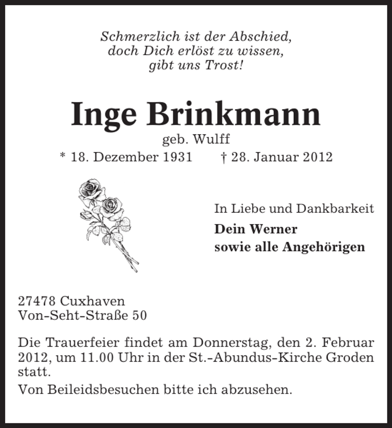 <p>Schmerzlich ist der Abschied,<br />doch Dich erlöst zu wissen,<br />gibt uns Trost!</p><p>Inge Brinkmann<br />geb. Wulff<br />* 18. Dezember 1931<br />† 28. Januar 2012</p><p>In Liebe und Dankbarkeit</p><p>Dein Werner<br />sowie alle Angehörigen</p><p>27478 Cuxhaven<br />Von-Seht-Straße 50<br />Die Trauerfeier findet am Donnerstag, den 2. Februar<br />2012, um 11.00 Uhr in der St.-Abundus-Kirche Groden<br />statt.<br />Von Beileidsbesuchen bitte ich abzusehen.</p>