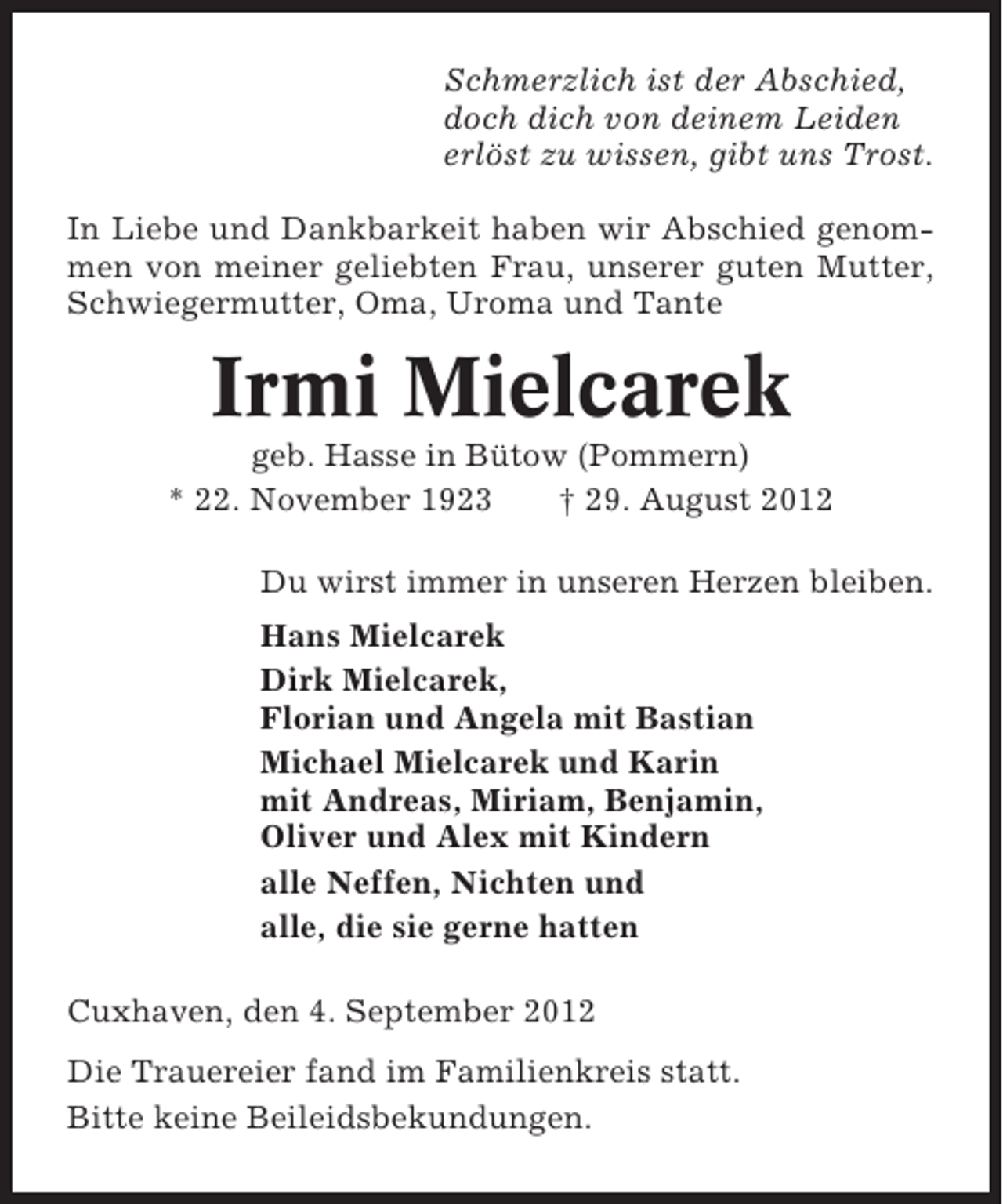 <p>Schmerzlich ist der Abschied,<br />doch dich von deinem Leiden<br />erlöst zu wissen, gibt uns Trost.<br />In Liebe und Dankbarkeit haben wir Abschied genommen von meiner geliebten Frau, unserer guten Mutter,<br />Schwiegermutter, Oma, Uroma und Tante</p><p>Irmi Mielcarek<br />geb. Hasse in Bütow (Pommern)<br />* 22. November 1923<br />† 29. August 2012<br />Du wirst immer in unseren Herzen bleiben.<br />Hans Mielcarek<br />Dirk Mielcarek,<br />Florian und Angela mit Bastian<br />Michael Mielcarek und Karin<br />mit Andreas, Miriam, Benjamin,<br />Oliver und Alex mit Kindern<br />alle Neffen, Nichten und<br />alle, die sie gerne hatten<br />Cuxhaven, den 4. September 2012<br />Die Trauereier fand im Familienkreis statt.<br />Bitte keine Beileidsbekundungen.</p>