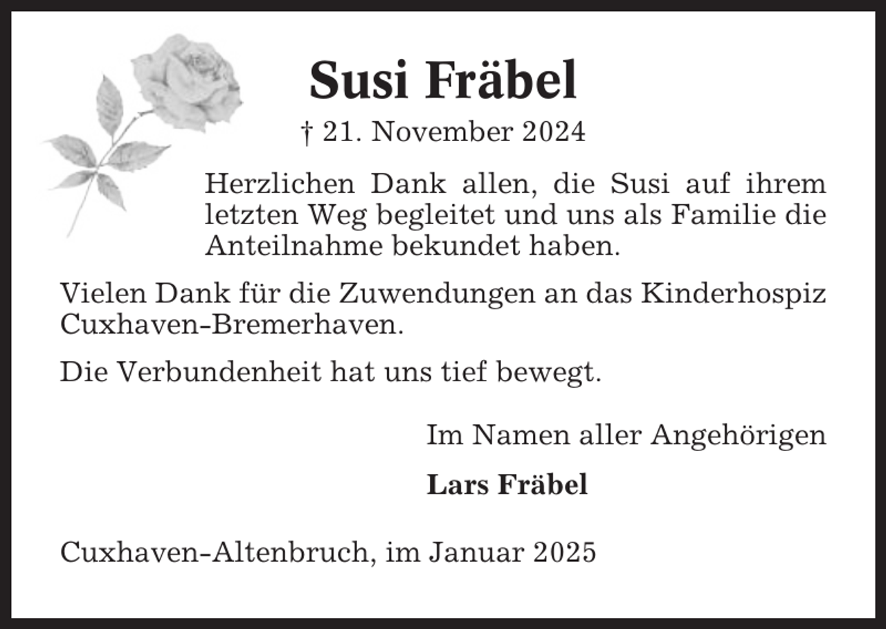 <p>Susi Fräbel<br />† 21. November 2024<br />Herzlichen Dank allen, die Susi auf ihrem<br />letzten Weg begleitet und uns als Familie die<br />Anteilnahme bekundet haben.<br />Vielen Dank für die Zuwendungen an das Kinderhospiz<br />Cuxhaven-Bremerhaven.<br />Die Verbundenheit hat uns tief bewegt.<br />Im Namen aller Angehörigen<br />Lars Fräbel<br />Cuxhaven-Altenbruch, im Januar 2025</p>