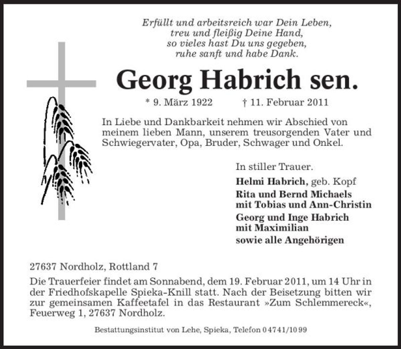 <p>Erfüllt und arbeitsreich war Dein Leben, treu und fleißig Deine Hand, so vieles hast Du uns gegeben, ruhe sanft und habe Dank.</p><p>Georg Habrich sen.<br />* 9. März 1922 † 11. Februar 2011 In Liebe und Dankbarkeit nehmen wir Abschied von meinem lieben Mann, unserem treusorgenden Vater und Schwiegervater, Opa, Bruder, Schwager und Onkel. In stiller Trauer. Helmi Habrich, geb. Kopf Rita und Bernd Michaels mit Tobias und Ann-Christin Georg und Inge Habrich mit Maximilian sowie alle Angehörigen 27637 Nordholz, Rottland 7 Die Trauerfeier findet am Sonnabend, dem 19. Februar 2011, um 14 Uhr in der Friedhofskapelle Spieka-Knill statt. Nach der Beisetzung bitten wir zur gemeinsamen Kaffeetafel in das Restaurant »Zum Schlemmereck«, Feuerweg 1, 27637 Nordholz.<br />Bestattungsinstitut von Lehe, Spieka, Telefon 0 47 41/10 99</p>