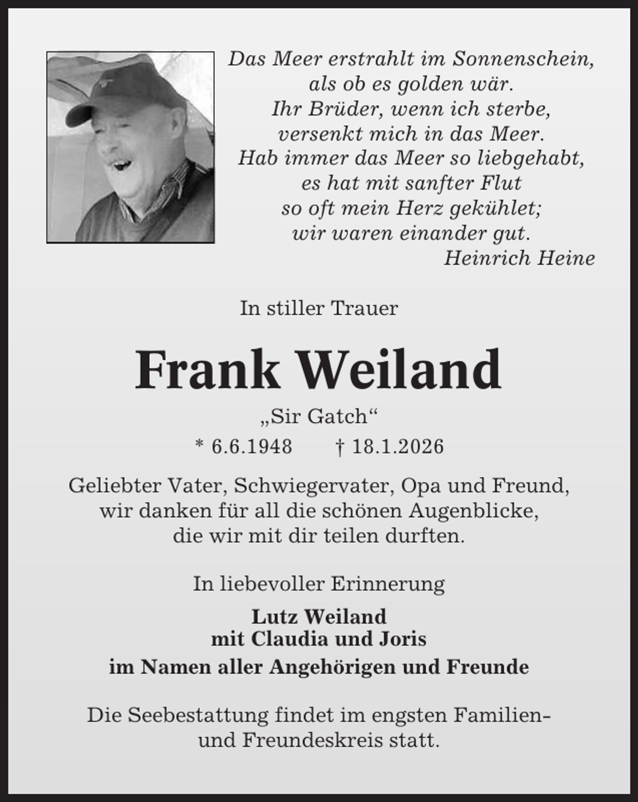 <p>Das Meer erstrahlt im Sonnenschein,<br />als ob es golden wär.<br />Ihr Brüder, wenn ich sterbe,<br />versenkt mich in das Meer.<br />Hab immer das Meer so liebgehabt,<br />es hat mit sanfter Flut<br />so oft mein Herz gekühlet;<br />wir waren einander gut.<br />Heinrich Heine<br />In stiller Trauer</p><p>Frank Weiland<br />„Sir Gatch“<br />* 6.6.1948<br />† 18.1.2026<br />Geliebter Vater, Schwiegervater, Opa und Freund,<br />wir danken für all die schönen Augenblicke,<br />die wir mit dir teilen durften.<br />In liebevoller Erinnerung<br />Lutz Weiland<br />mit Claudia und Joris<br />im Namen aller Angehörigen und Freunde<br />Die Seebestattung findet im engsten Familienund Freundeskreis statt.</p>
