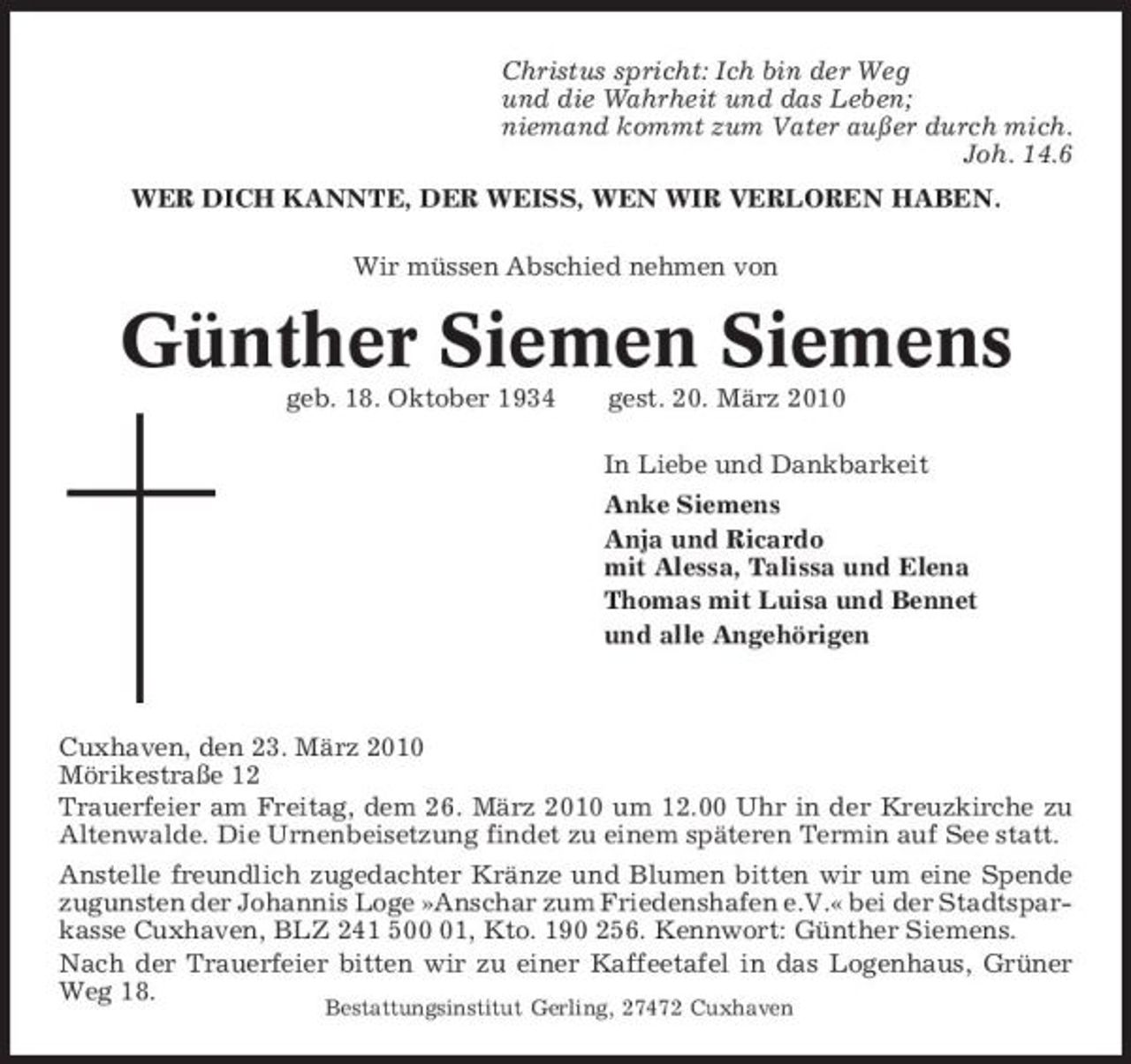 <p>Christus spricht: Ich bin der Weg und die Wahrheit und das Leben; niemand kommt zum Vater außer durch mich. Joh. 14.6 WER DICH KANNTE, DER WEISS, WEN WIR VERLOREN HABEN. Wir müssen Abschied nehmen von</p><p>Günther Siemen Siemens<br />geb. 18. Oktober 1934 gest. 20. März 2010 In Liebe und Dankbarkeit Anke Siemens Anja und Ricardo mit Alessa, Talissa und Elena Thomas mit Luisa und Bennet und alle Angehörigen</p><p>Cuxhaven, den 23. März 2010 Mörikestraße 12 Trauerfeier am Freitag, dem 26. März 2010 um 12.00 Uhr in der Kreuzkirche zu Altenwalde. Die Urnenbeisetzung findet zu einem späteren Termin auf See statt. Anstelle freundlich zugedachter Kränze und Blumen bitten wir um eine Spende zugunsten der Johannis Loge »Anschar zum Friedenshafen e.V.« bei der Stadtsparkasse Cuxhaven, BLZ 241 501, Kto. 190 256. Kennwort: Günther Siemens. Nach der Trauerfeier bitten wir zu einer Kaffeetafel in das Logenhaus, Grüner Weg 18.<br />Bestattungsinstitut Gerling, 27472 Cuxhaven</p>