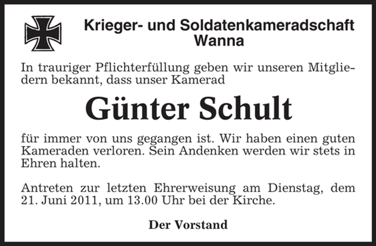 <p>Krieger- und Soldatenkameradschaft Wanna<br />In trauriger Pflichterfüllung geben wir unseren Mitgliedern bekannt, dass unser Kamerad</p><p>Günter Schult<br />für immer von uns gegangen ist. Wir haben einen guten Kameraden verloren. Sein Andenken werden wir stets in Ehren halten. Antreten zur letzten Ehrerweisung am Dienstag, dem 21. Juni 2011, um 13.00 Uhr bei der Kirche. Der Vorstand</p>