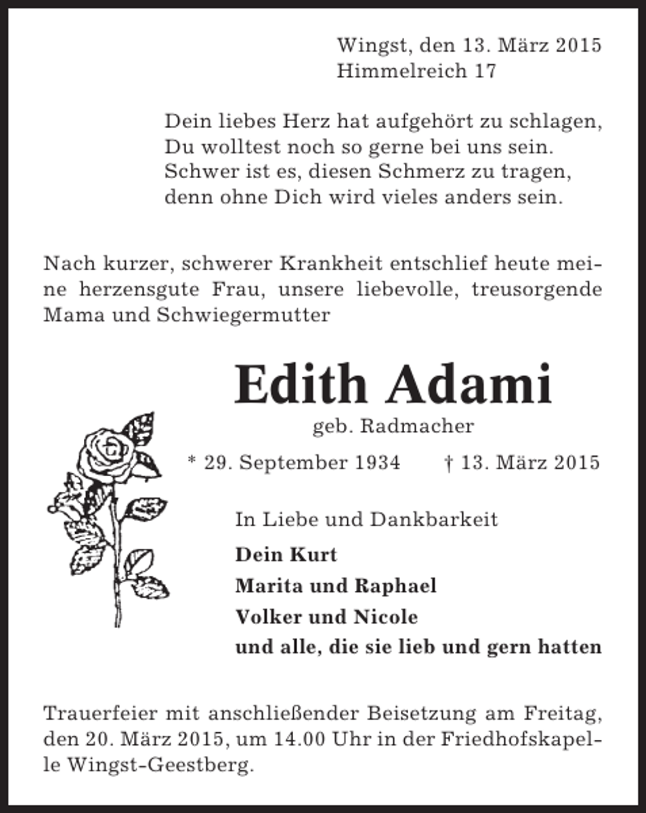 <p>Wingst, den 13. März 2015<br />Himmelreich 17<br />Dein liebes Herz hat aufgehört zu schlagen,<br />Du wolltest noch so gerne bei uns sein.<br />Schwer ist es, diesen Schmerz zu tragen,<br />denn ohne Dich wird vieles anders sein.<br />Nach kurzer, schwerer Krankheit entschlief heute meine herzensgute Frau, unsere liebevolle, treusorgende<br />Mama und Schwiegermutter</p><p>Edith Adami<br />geb. Radmacher<br />* 29. September 1934</p><p>† 13. März 2015</p><p>In Liebe und Dankbarkeit<br />Dein Kurt<br />Marita und Raphael<br />Volker und Nicole<br />und alle, die sie lieb und gern hatten<br />Trauerfeier mit anschließender Beisetzung am Freitag,<br />den 20. März 2015, um 14.00 Uhr in der Friedhofskapelle Wingst-Geestberg.</p>