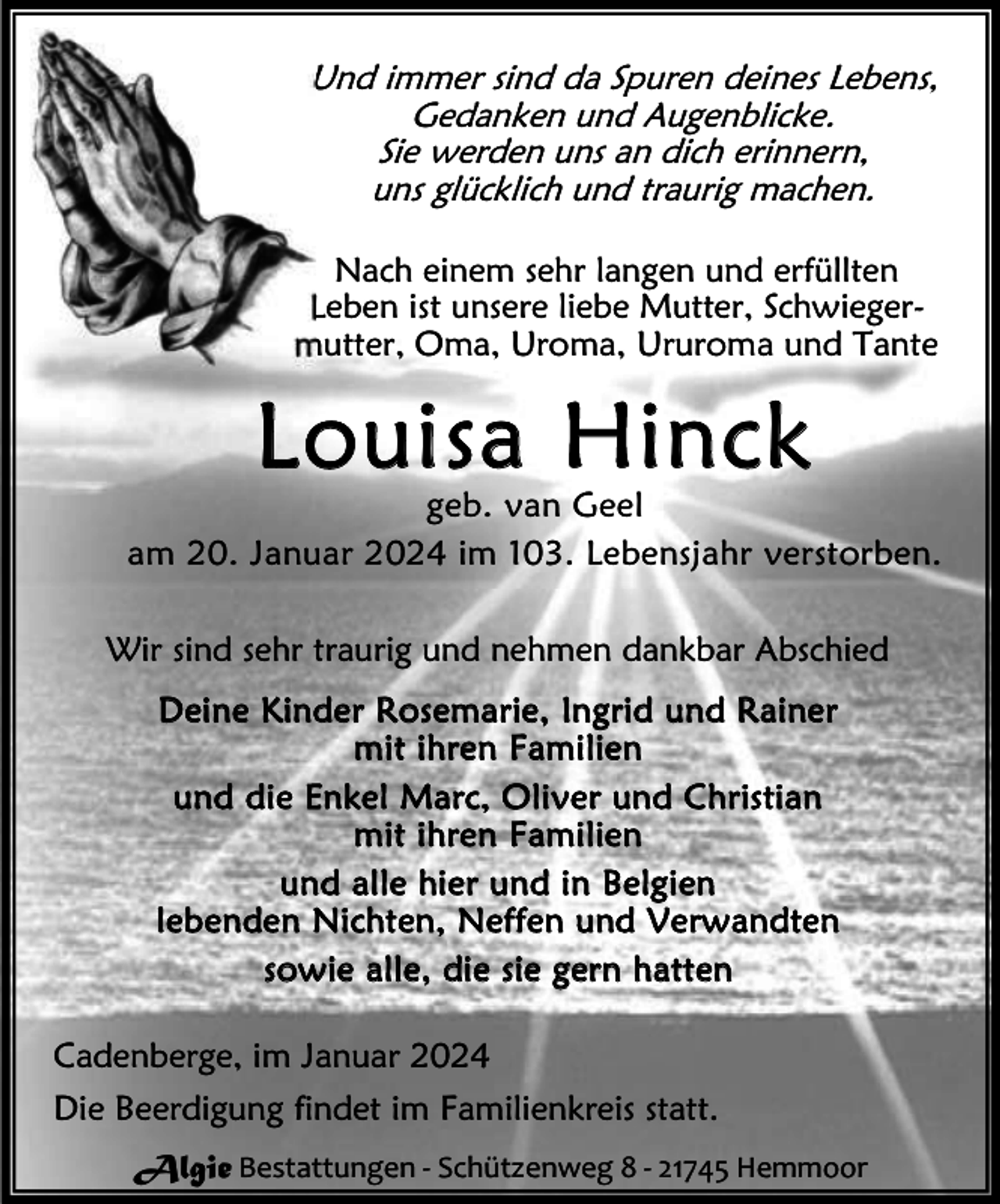 <p>Und immer sind da Spuren deines Lebens,<br />Gedanken und Augenblicke.<br />Sie werden uns an dich erinnern,<br />uns glücklich und traurig machen.<br />Nach einem sehr langen und erfüllten<br />Leben ist unsere liebe Mutter, Schwiegermutter, Oma, Uroma, Ururoma und Tante</p><p>Louisa Hinck</p><p>geb. van Geel<br />am 20. Januar 2024 im 103. Lebensjahr verstorben.<br />Wir sind sehr traurig und nehmen dankbar Abschied<br />D e i n e K in d e r R os e m a r ie , In g ri d u n d R a i ne r<br />m i t i h r e n F am i l i e n<br />u n d d i e E n k e l M a rc , O l i v e r un d C h r is ti a n<br />m i t i h r e n F am i l i e n<br />u n d a l l e hi e r u n d i n B e lg i e n<br />l e b e n de n N i c ht e n , N e f f e n u n d V e r w a n d t e n<br />s o w i e a l l e , di e s i e g e r n h a t t e n<br />Cadenberge, im Januar 2024<br />Die Beerdigung findet im Familienkreis statt.<br />Algie Bestattungen - Schützenweg 8 - 21745 Hemmoor</p>