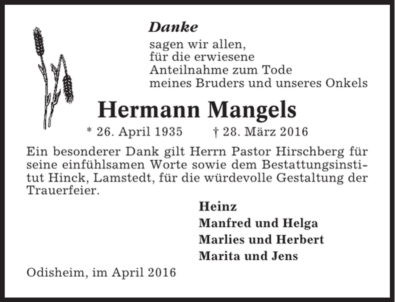 <p>Danke<br />sagen wir allen,<br />für die erwiesene<br />Anteilnahme zum Tode<br />meines Bruders und unseres Onkels</p><p>Hermann Mangels<br />* 26. April 1935</p><p>† 28. März 2016</p><p>Ein besonderer Dank gilt Herrn Pastor Hirschberg für<br />seine einfühlsamen Worte sowie dem Bestattungsinstitut Hinck, Lamstedt, für die würdevolle Gestaltung der<br />Trauerfeier.</p><p>Heinz<br />Manfred und Helga<br />Marlies und Herbert<br />Marita und Jens<br />Odisheim, im April 2016</p>
