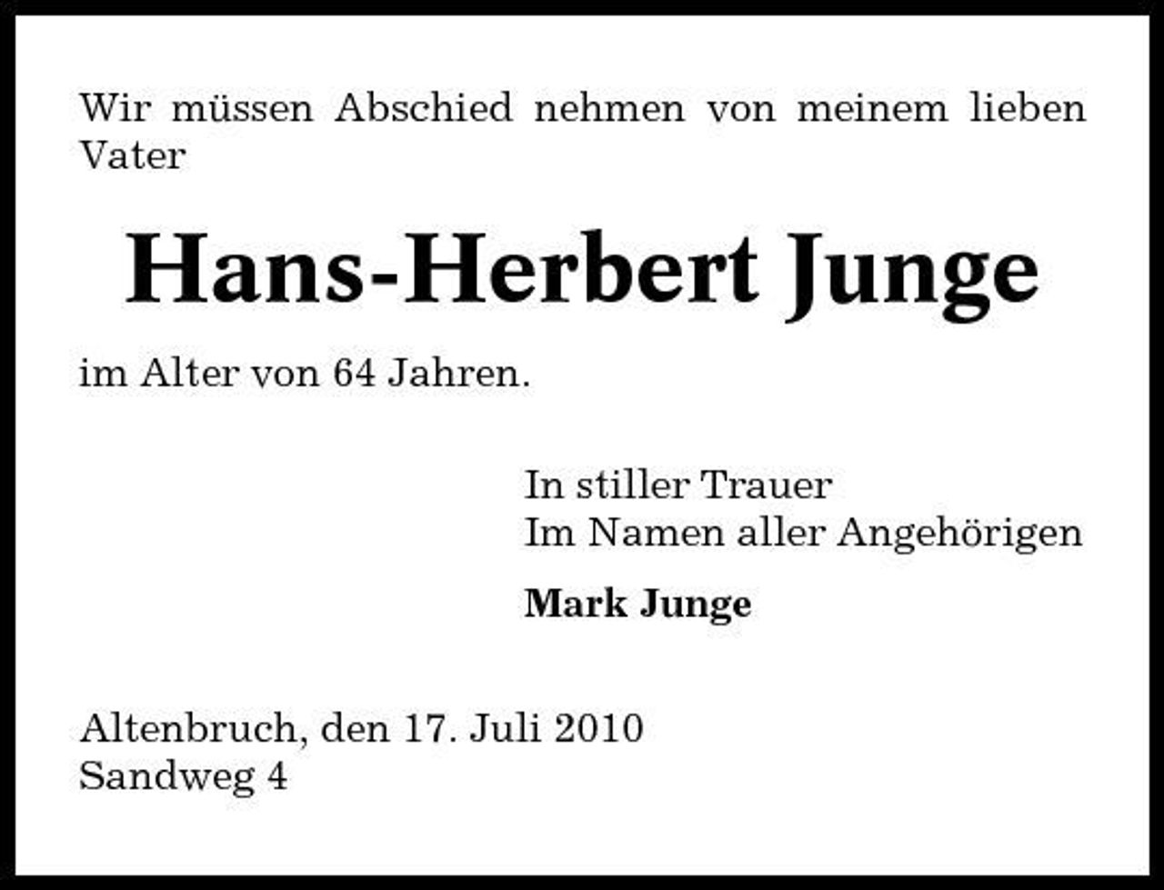 <p>Wir müssen Abschied nehmen von meinem lieben Vater</p><p>Hans-Herbert Junge<br />im Alter von 64 Jahren. In stiller Trauer Im Namen aller Angehörigen Mark Junge Altenbruch, den 17. Juli 2010 Sandweg 4</p>