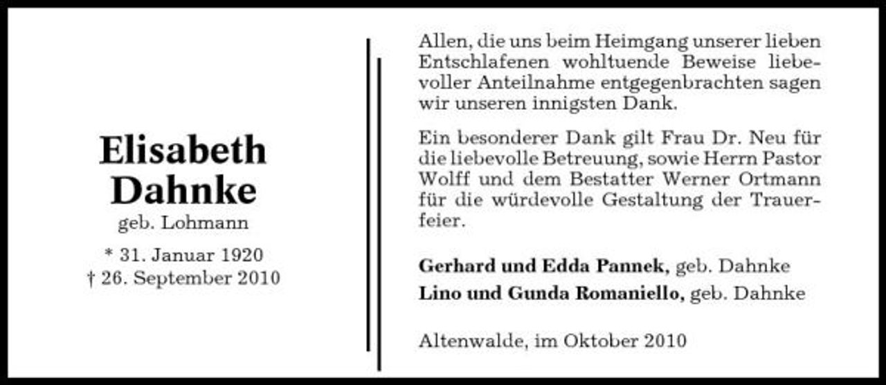 <p>Allen, die uns beim Heimgang unserer lieben Entschlafenen wohltuende Beweise liebevoller Anteilnahme entgegenbrachten sagen wir unseren innigsten Dank.</p><p>Elisabeth Dahnke<br />geb. Lohmann * 31. Januar 1920 † 26. September 2010</p><p>Ein besonderer Dank gilt Frau Dr. Neu für die liebevolle Betreuung, sowie Herrn Pastor Wolff und dem Bestatter Werner Ortmann für die würdevolle Gestaltung der Trauerfeier. Gerhard und Edda Pannek, geb. Dahnke Lino und Gunda Romaniello, geb. Dahnke Altenwalde, im Oktober 2010</p>