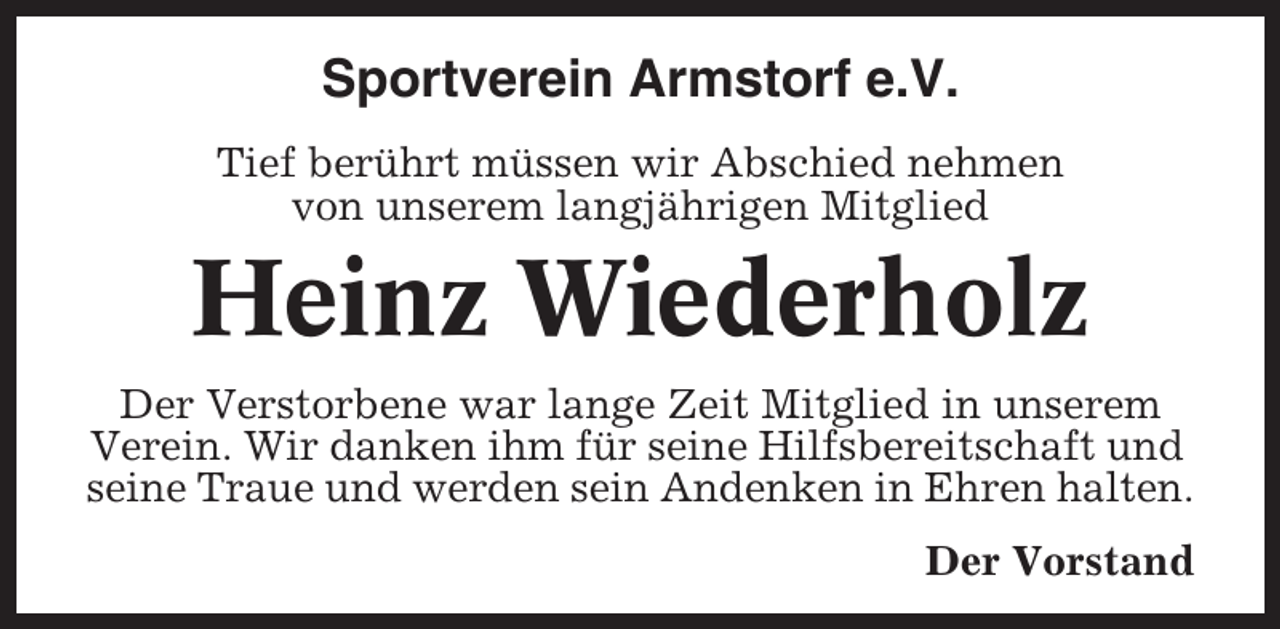 <p>Sportverein Armstorf e.V.<br />Tief berührt müssen wir Abschied nehmen<br />von unserem langjährigen Mitglied</p><p>Heinz Wiederholz<br />Der Verstorbene war lange Zeit Mitglied in unserem<br />Verein. Wir danken ihm für seine Hilfsbereitschaft und<br />seine Traue und werden sein Andenken in Ehren halten.<br />Der Vorstand</p>
