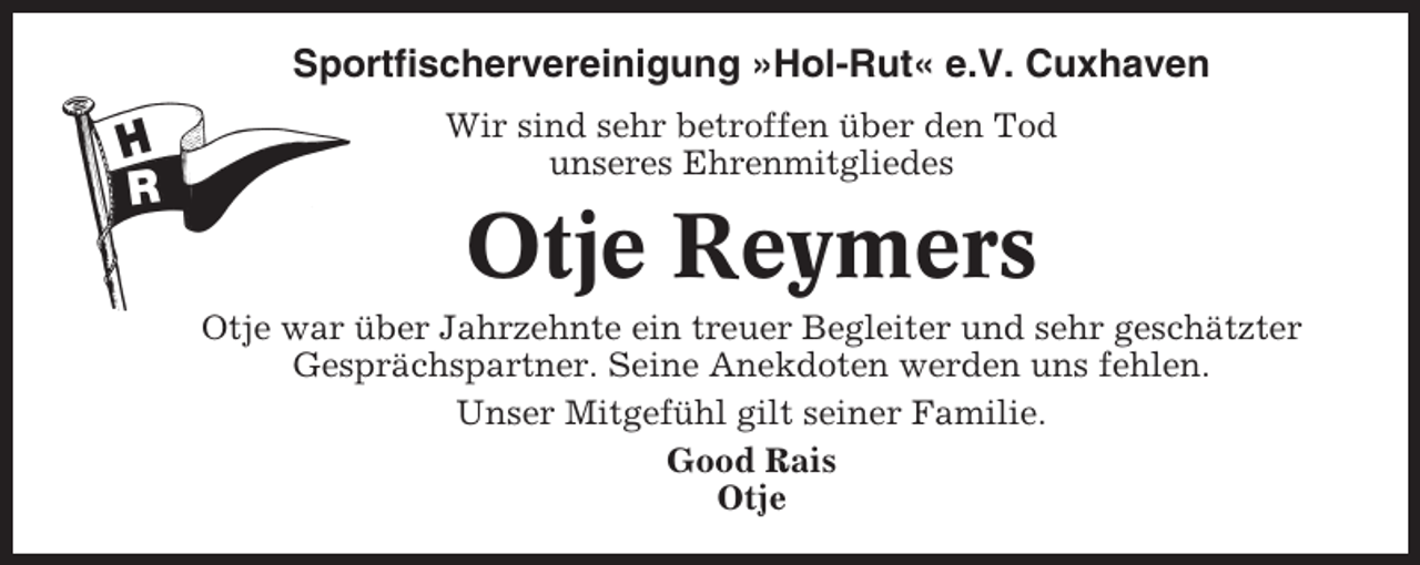 <p>Sportfischervereinigung »Hol-Rut« e.V. Cuxhaven<br />Wir sind sehr betroffen über den Tod<br />unseres Ehrenmitgliedes</p><p>Otje Reymers<br />Otje war über Jahrzehnte ein treuer Begleiter und sehr geschätzter<br />Gesprächspartner. Seine Anekdoten werden uns fehlen.<br />Unser Mitgefühl gilt seiner Familie.<br />Good Rais<br />Otje</p>