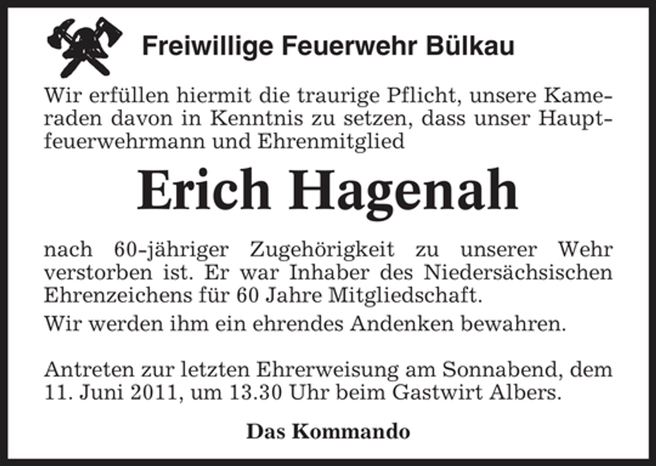 <p>Freiwillige Feuerwehr Bülkau<br />Wir erfüllen hiermit die traurige Pflicht, unsere Kameraden davon in Kenntnis zu setzen, dass unser Hauptfeuerwehrmann und Ehrenmitglied</p><p>Erich Hagenah<br />nach 60-jähriger Zugehörigkeit zu unserer Wehr verstorben ist. Er war Inhaber des Niedersächsischen Ehrenzeichens für 60 Jahre Mitgliedschaft. Wir werden ihm ein ehrendes Andenken bewahren. Antreten zur letzten Ehrerweisung am Sonnabend, dem 11. Juni 2011, um 13.30 Uhr beim Gastwirt Albers. Das Kommando</p>