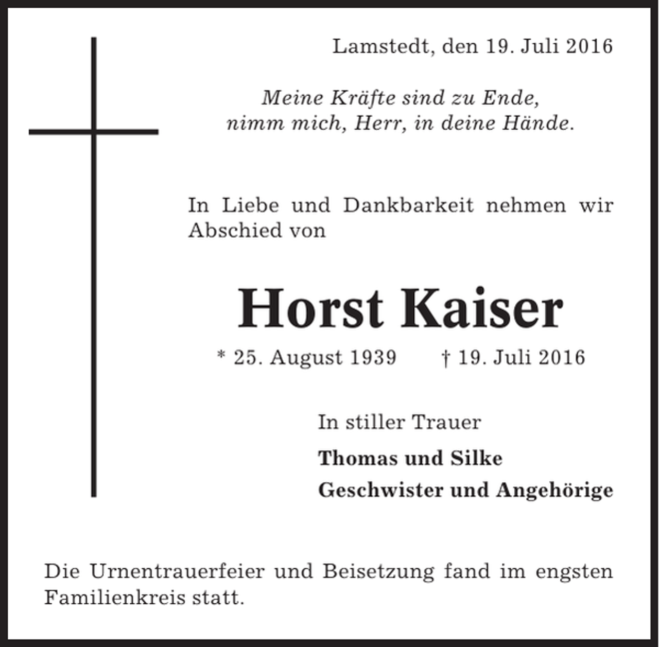 <p>Lamstedt, den 19. Juli 2016<br />Meine Kräfte sind zu Ende,<br />nimm mich, Herr, in deine Hände.</p><p>In Liebe und Dankbarkeit nehmen wir<br />Abschied von</p><p>Horst Kaiser<br />* 25. August 1939</p><p>† 19. Juli 2016</p><p>In stiller Trauer<br />Thomas und Silke<br />Geschwister und Angehörige</p><p>Die Urnentrauerfeier und Beisetzung fand im engsten<br />Familienkreis statt.</p>