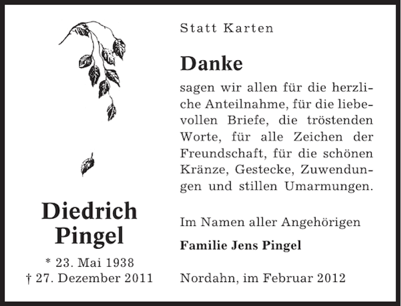 <p>Statt Karten</p><p>Danke<br />sagen wir allen für die herzliche Anteilnahme, für die liebevollen Briefe, die tröstenden<br />Worte, für alle Zeichen der<br />Freundschaft, für die schönen<br />Kränze, Gestecke, Zuwendungen und stillen Umarmungen.</p><p>Diedrich<br />Pingel<br />* 23. Mai 1938<br />† 27. Dezember 2011</p><p>Im Namen aller Angehörigen<br />Familie Jens Pingel<br />Nordahn, im Februar 2012</p>