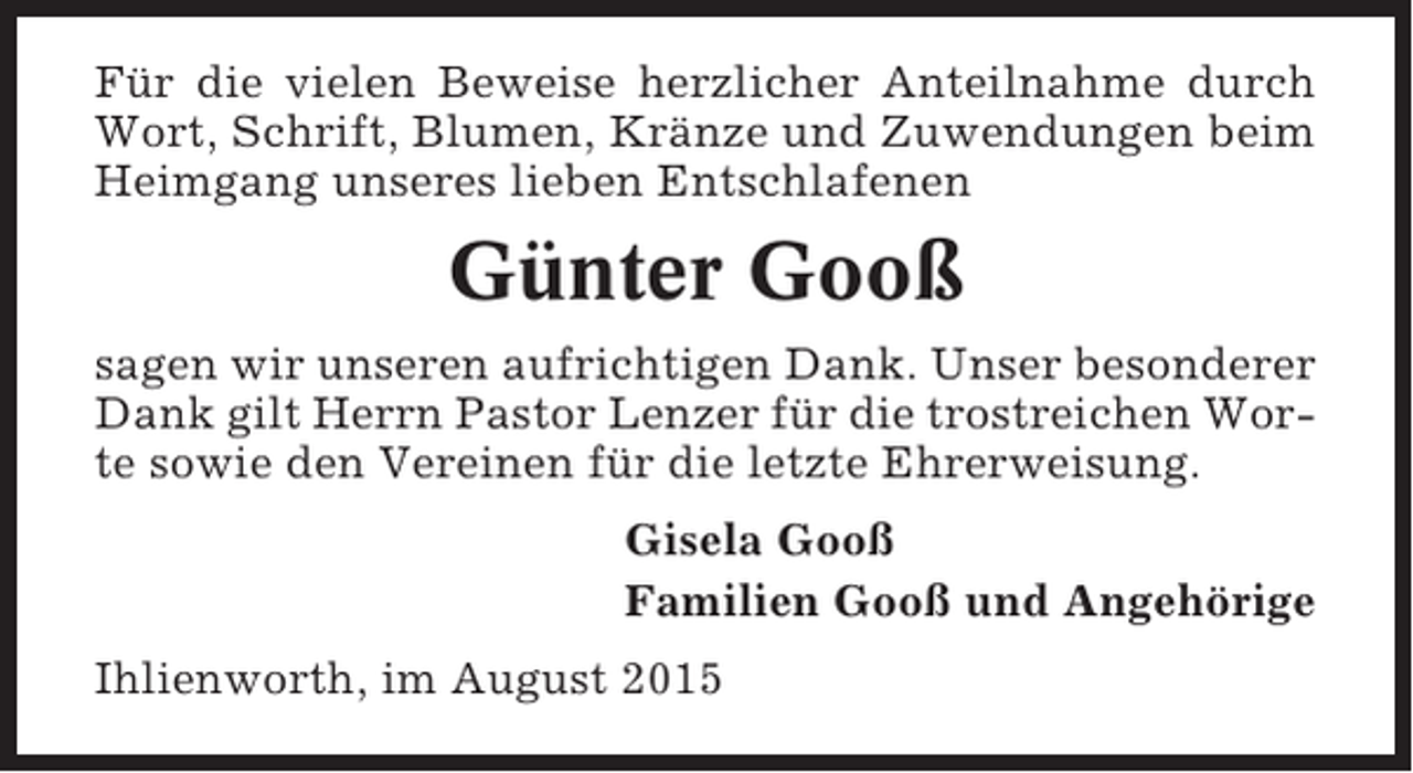 <p>Für die vielen Beweise herzlicher Anteilnahme durch<br />Wort, Schrift, Blumen, Kränze und Zuwendungen beim<br />Heimgang unseres lieben Entschlafenen</p><p>Günter Gooß<br />sagen wir unseren aufrichtigen Dank. Unser besonderer<br />Dank gilt Herrn Pastor Lenzer für die trostreichen Worte sowie den Vereinen für die letzte Ehrerweisung.<br />Gisela Gooß<br />Familien Gooß und Angehörige<br />Ihlienworth, im August 2015</p>