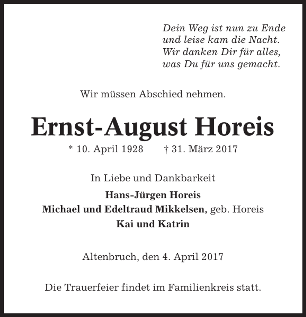 <p>Dein Weg ist nun zu Ende<br />und leise kam die Nacht.<br />Wir danken Dir für alles,<br />was Du für uns gemacht.<br />Wir müssen Abschied nehmen.</p><p>Ernst-August Horeis<br />* 10. April 1928</p><p>† 31. März 2017</p><p>In Liebe und Dankbarkeit<br />Hans-Jürgen Horeis<br />Michael und Edeltraud Mikkelsen, geb. Horeis<br />Kai und Katrin<br />Altenbruch, den 4. April 2017<br />Die Trauerfeier findet im Familienkreis statt.</p>