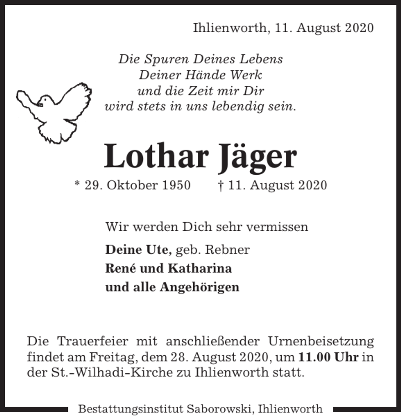 <p>Ihlienworth, 11. August 2020<br />Die Spuren Deines Lebens<br />Deiner Hände Werk<br />und die Zeit mir Dir<br />wird stets in uns lebendig sein.</p><p>Lothar Jäger<br />* 29. Oktober 1950</p><p>† 11. August 2020</p><p>Wir werden Dich sehr vermissen<br />Deine Ute, geb. Rebner<br />René und Katharina<br />und alle Angehörigen</p><p>Die Trauerfeier mit anschließender Urnenbeisetzung<br />findet am Freitag, dem 28. August 2020, um 11.00 Uhr in<br />der St.-Wilhadi-Kirche zu Ihlienworth statt.<br />Bestattungsinstitut Saborowski, Ihlienworth</p>