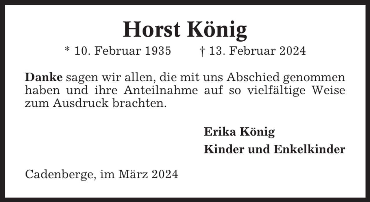 <p>Horst König<br />* 10. Februar 1935</p><p>† 13. Februar 2024</p><p>Danke sagen wir allen, die mit uns Abschied genommen<br />haben und ihre Anteilnahme auf so vielfältige Weise<br />zum Ausdruck brachten.<br />Erika König<br />Kinder und Enkelkinder<br />Cadenberge, im März 2024</p>