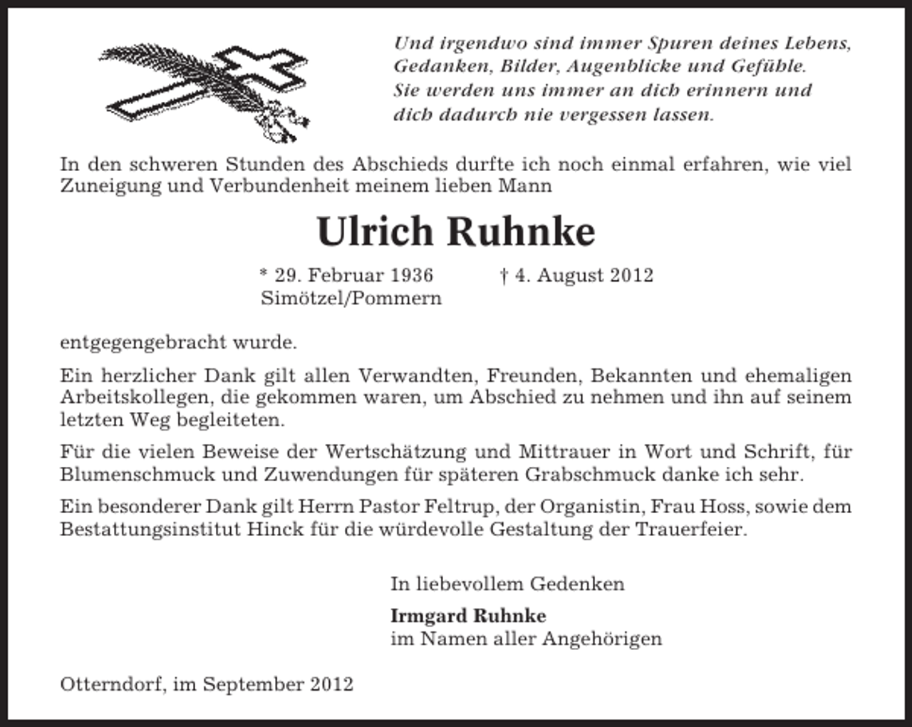 <p>Und irgendwo sind immer Spuren deines Lebens,<br />Gedanken, Bilder, Augenblicke und Gefühle.<br />Sie werden uns immer an dich erinnern und<br />dich dadurch nie vergessen lassen.<br />In den schweren Stunden des Abschieds durfte ich noch einmal erfahren, wie viel<br />Zuneigung und Verbundenheit meinem lieben Mann</p><p>Ulrich Ruhnke<br />* 29. Februar 1936<br />Simötzel/Pommern</p><p>† 4. August 2012</p><p>entgegengebracht wurde.<br />Ein herzlicher Dank gilt allen Verwandten, Freunden, Bekannten und ehemaligen<br />Arbeitskollegen, die gekommen waren, um Abschied zu nehmen und ihn auf seinem<br />letzten Weg begleiteten.<br />Für die vielen Beweise der Wertschätzung und Mittrauer in Wort und Schrift, für<br />Blumenschmuck und Zuwendungen für späteren Grabschmuck danke ich sehr.<br />Ein besonderer Dank gilt Herrn Pastor Feltrup, der Organistin, Frau Hoss, sowie dem<br />Bestattungsinstitut Hinck für die würdevolle Gestaltung der Trauerfeier.<br />In liebevollem Gedenken<br />Irmgard Ruhnke<br />im Namen aller Angehörigen<br />Otterndorf, im September 2012</p>