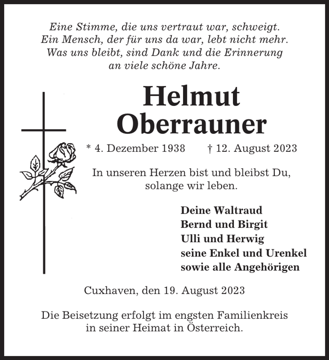 <p>Eine Stimme, die uns vertraut war, schweigt.<br />Ein Mensch, der für uns da war, lebt nicht mehr.<br />Was uns bleibt, sind Dank und die Erinnerung<br />an viele schöne Jahre.</p><p>Helmut<br />Oberrauner<br />* 4. Dezember 1938</p><p>† 12. August 2023</p><p>In unseren Herzen bist und bleibst Du,<br />solange wir leben.<br />Deine Waltraud<br />Bernd und Birgit<br />Ulli und Herwig<br />seine Enkel und Urenkel<br />sowie alle Angehörigen<br />Cuxhaven, den 19. August 2023<br />Die Beisetzung erfolgt im engsten Familienkreis<br />in seiner Heimat in Österreich.</p>