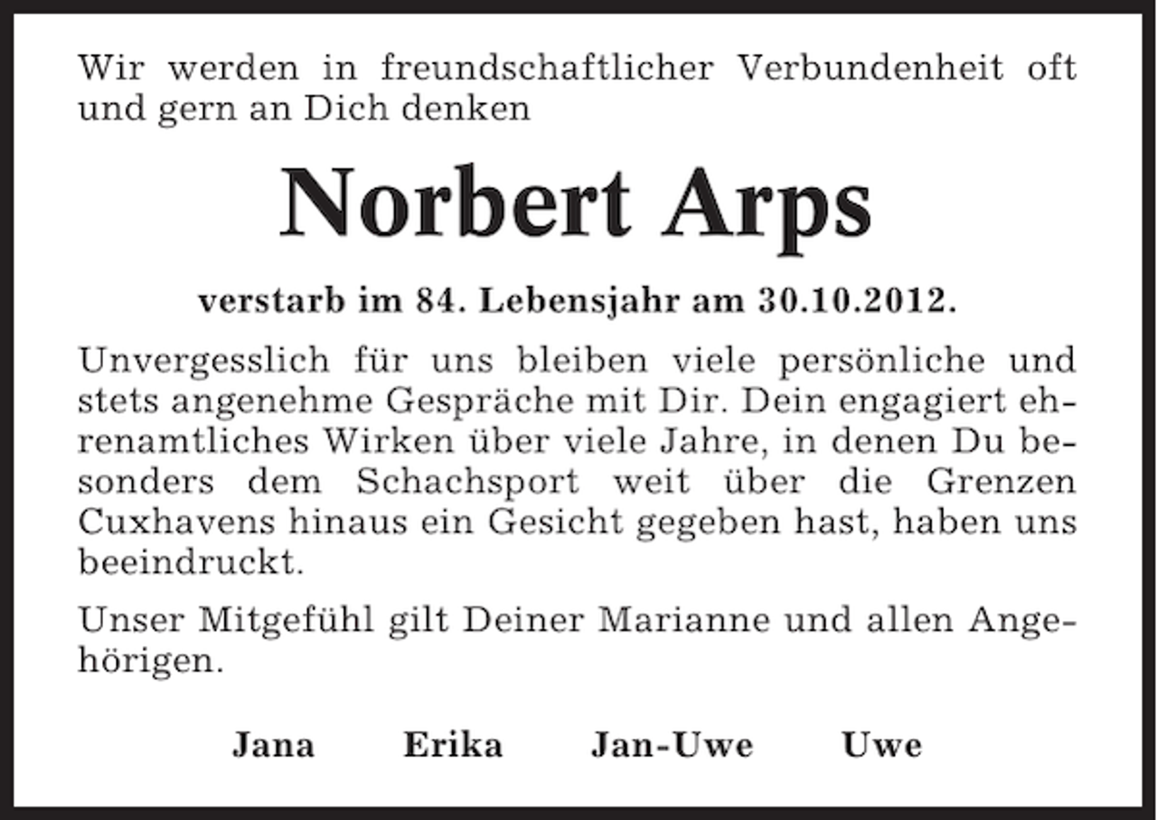 <p>Wir werden in freundschaftlicher Verbundenheit oft<br />und gern an Dich denken</p><p>Norbert Arps<br />verstarb im 84. Lebensjahr am 30.10.2012.<br />Unvergesslich für uns bleiben viele persönliche und<br />stets angenehme Gespräche mit Dir. Dein engagiert ehrenamtliches Wirken über viele Jahre, in denen Du besonders dem Schachsport weit über die Grenzen<br />Cuxhavens hinaus ein Gesicht gegeben hast, haben uns<br />beeindruckt.<br />Unser Mitgefühl gilt Deiner Marianne und allen Angehörigen.<br />Jana</p><p>Erika</p><p>Jan-Uwe</p><p>Uwe</p>